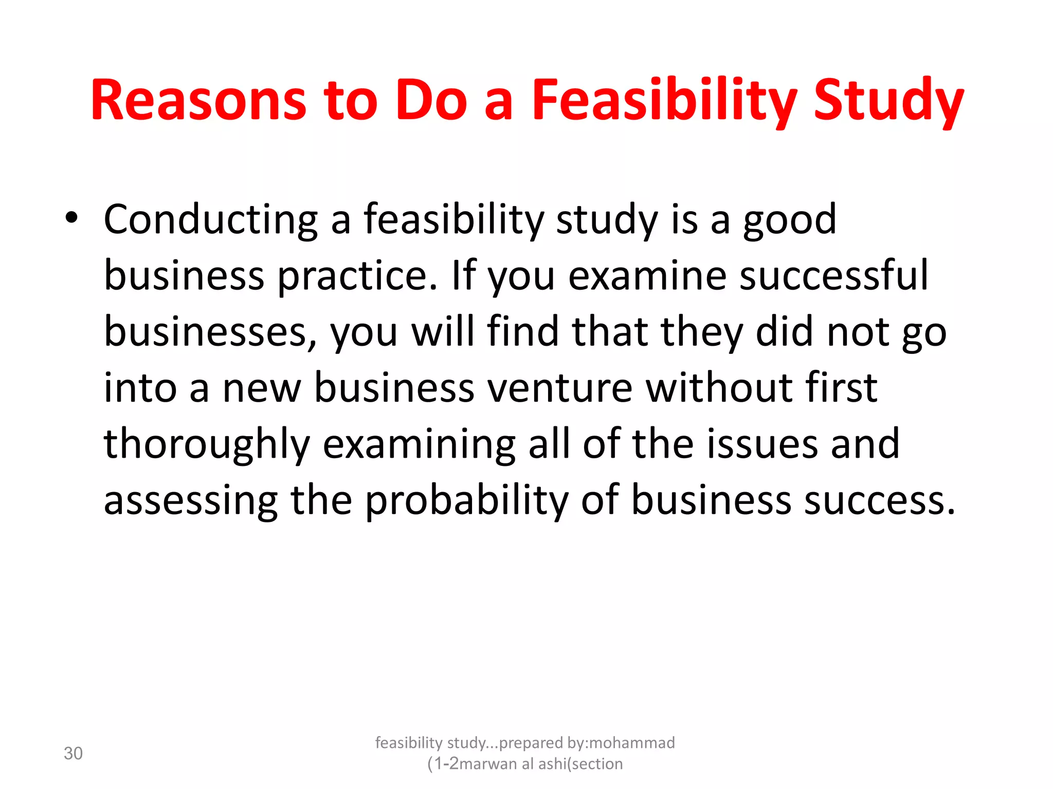 feasibility study...prepared by:mohammad
marwan al ashi(section1-2)
30
Reasons to Do a Feasibility Study
• Conducting a feasibility study is a good
business practice. If you examine successful
businesses, you will find that they did not go
into a new business venture without first
thoroughly examining all of the issues and
assessing the probability of business success.
 