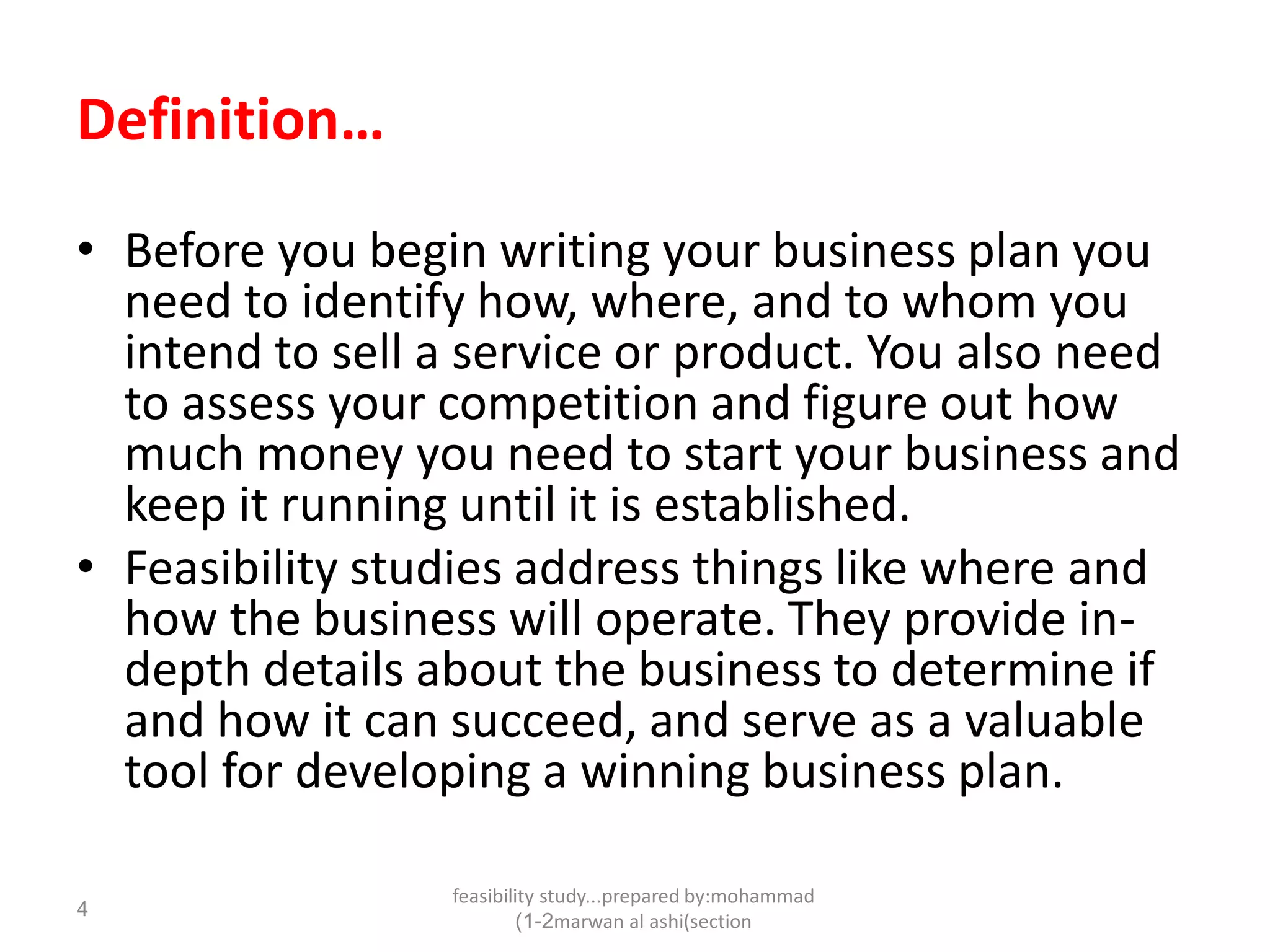 feasibility study...prepared by:mohammad
marwan al ashi(section1-2)
4
Definition…
• Before you begin writing your business plan you
need to identify how, where, and to whom you
intend to sell a service or product. You also need
to assess your competition and figure out how
much money you need to start your business and
keep it running until it is established.
• Feasibility studies address things like where and
how the business will operate. They provide in-
depth details about the business to determine if
and how it can succeed, and serve as a valuable
tool for developing a winning business plan.
 
