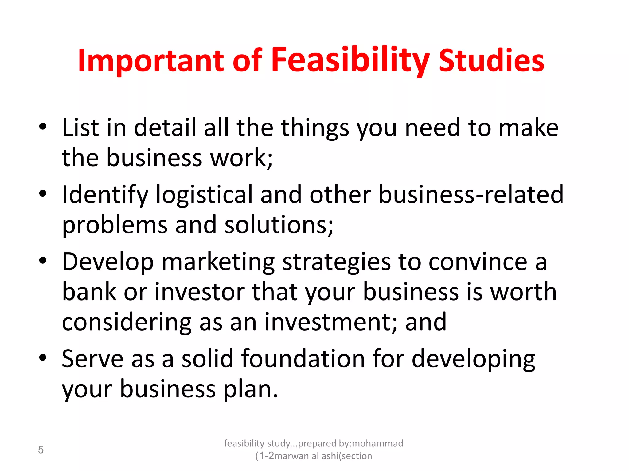 feasibility study...prepared by:mohammad
marwan al ashi(section1-2)
5
Important of Feasibility Studies
• List in detail all the things you need to make
the business work;
• Identify logistical and other business-related
problems and solutions;
• Develop marketing strategies to convince a
bank or investor that your business is worth
considering as an investment; and
• Serve as a solid foundation for developing
your business plan.
 