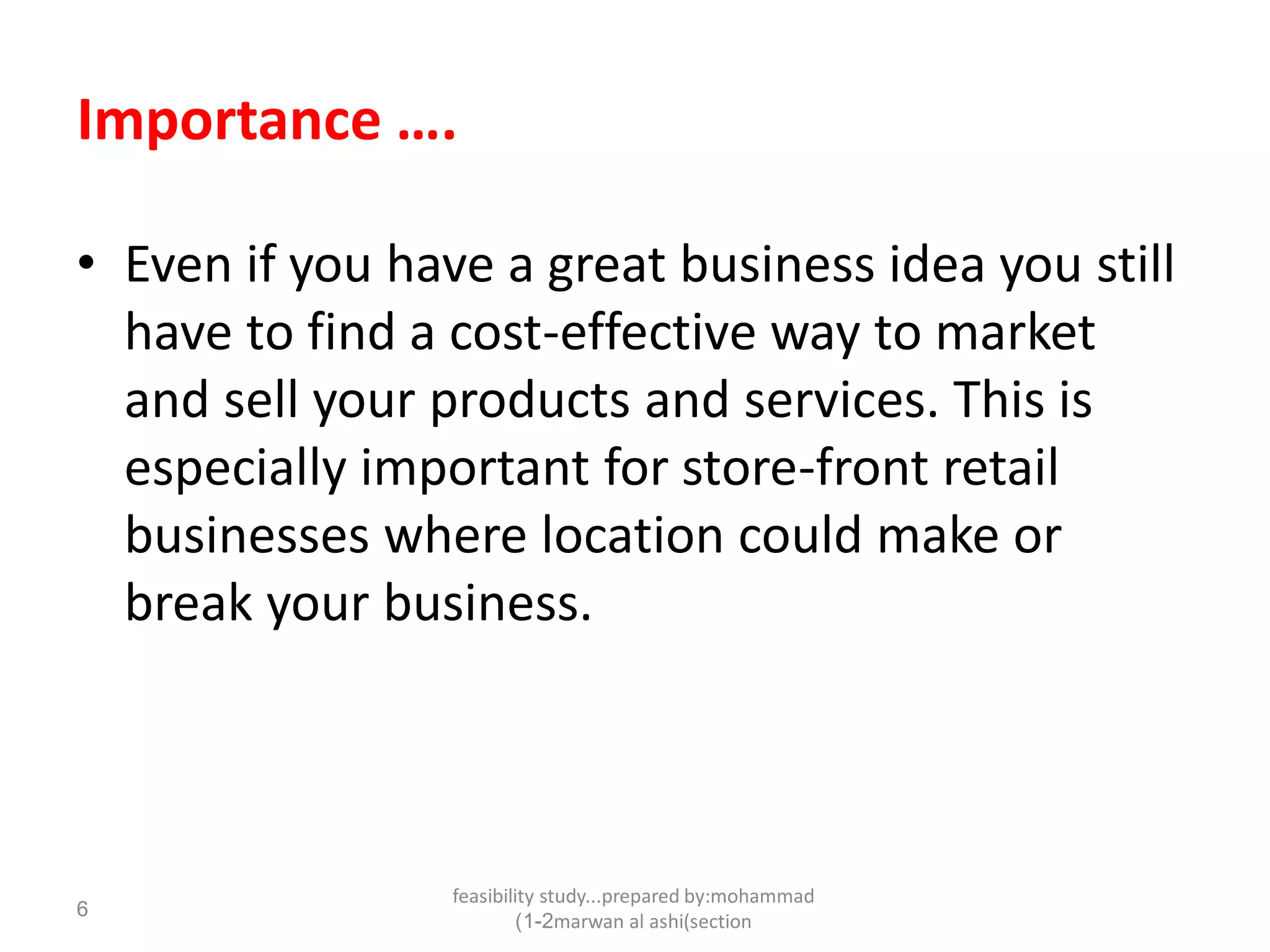 feasibility study...prepared by:mohammad
marwan al ashi(section1-2)
6
Importance ….
• Even if you have a great business idea you still
have to find a cost-effective way to market
and sell your products and services. This is
especially important for store-front retail
businesses where location could make or
break your business.
 