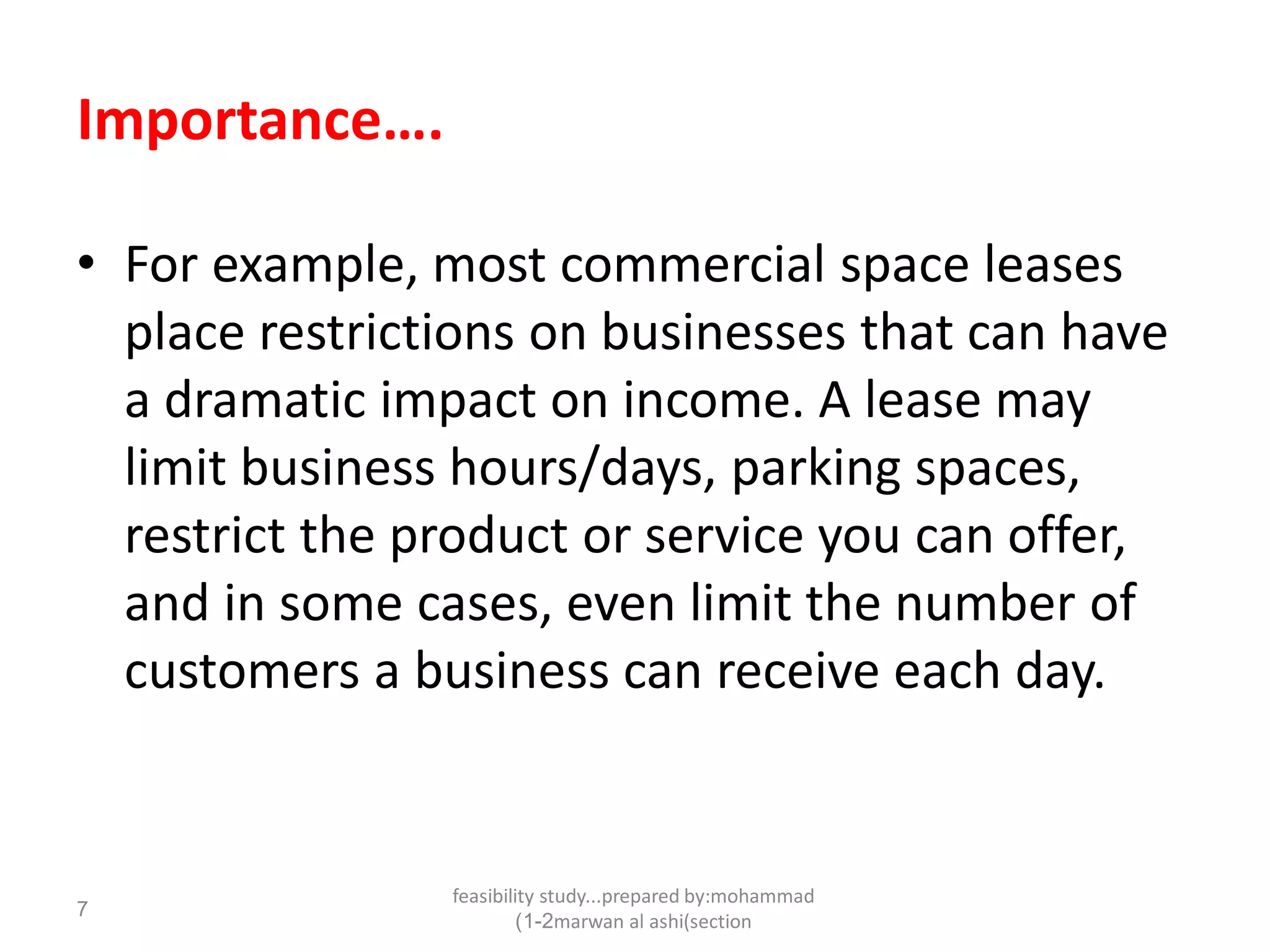feasibility study...prepared by:mohammad
marwan al ashi(section1-2)
7
Importance….
• For example, most commercial space leases
place restrictions on businesses that can have
a dramatic impact on income. A lease may
limit business hours/days, parking spaces,
restrict the product or service you can offer,
and in some cases, even limit the number of
customers a business can receive each day.
 