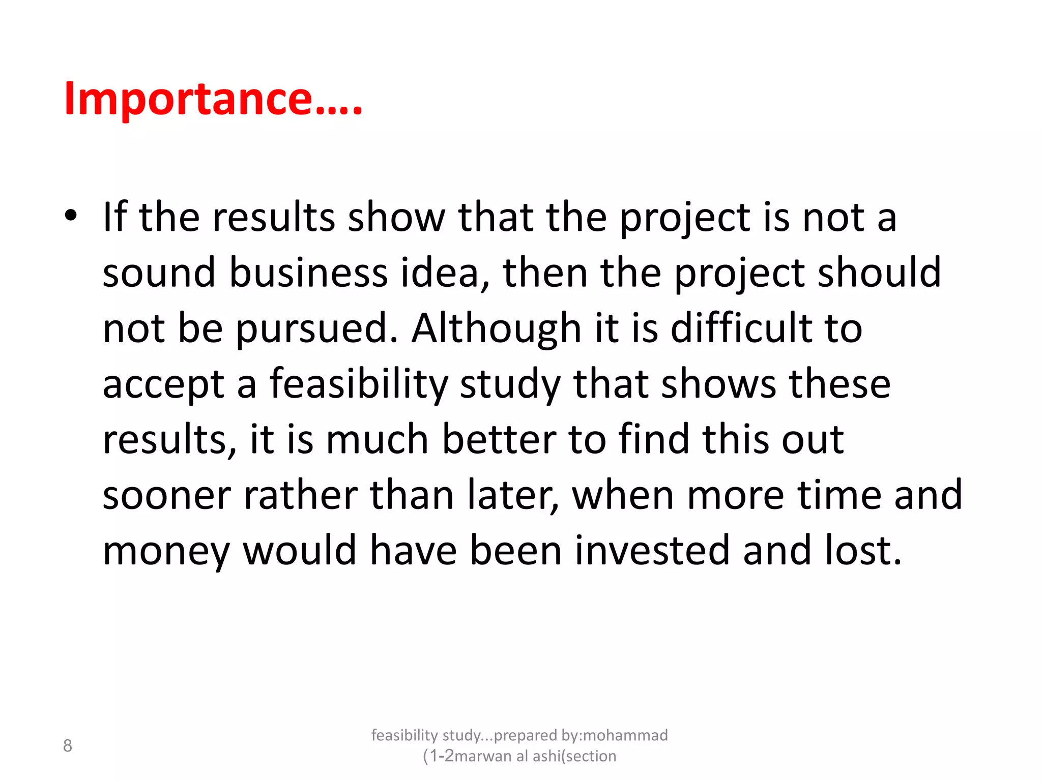 feasibility study...prepared by:mohammad
marwan al ashi(section1-2)
8
Importance….
• If the results show that the project is not a
sound business idea, then the project should
not be pursued. Although it is difficult to
accept a feasibility study that shows these
results, it is much better to find this out
sooner rather than later, when more time and
money would have been invested and lost.
 