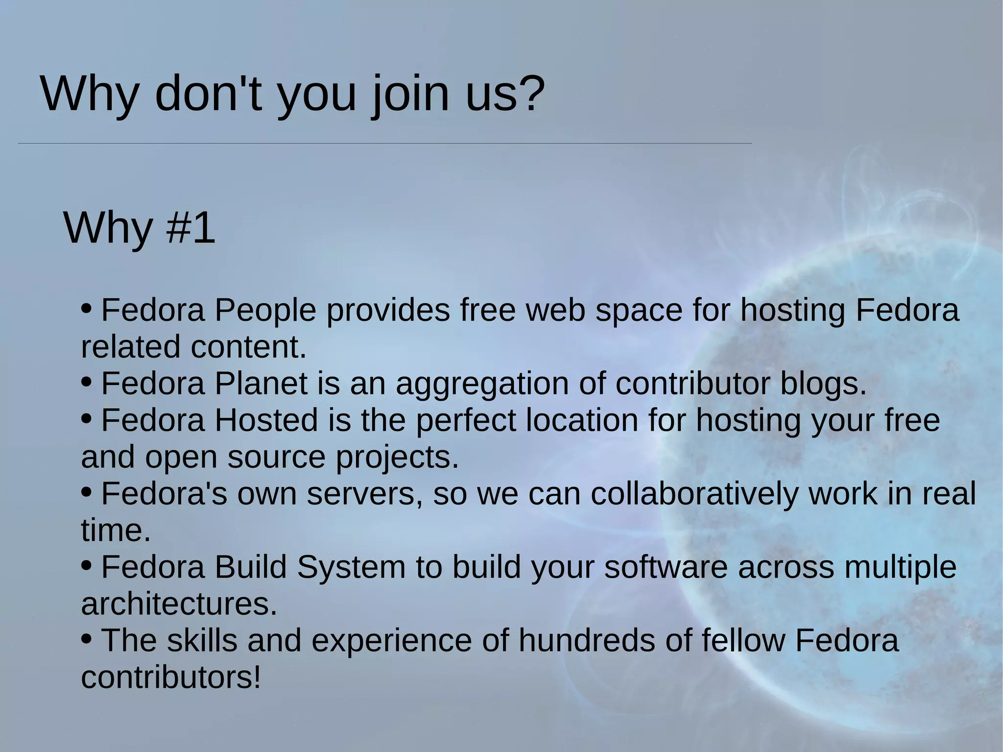 Why don't you join us? Why #1 Fedora People provides free web space for hosting Fedora related content. Fedora Planet is an aggregation of contributor blogs. Fedora Hosted is the perfect location for hosting your free and open source projects. Fedora's own servers, so we can collaboratively work in real time. Fedora Build System to build your software across multiple architectures. The skills and experience of hundreds of fellow Fedora contributors!  