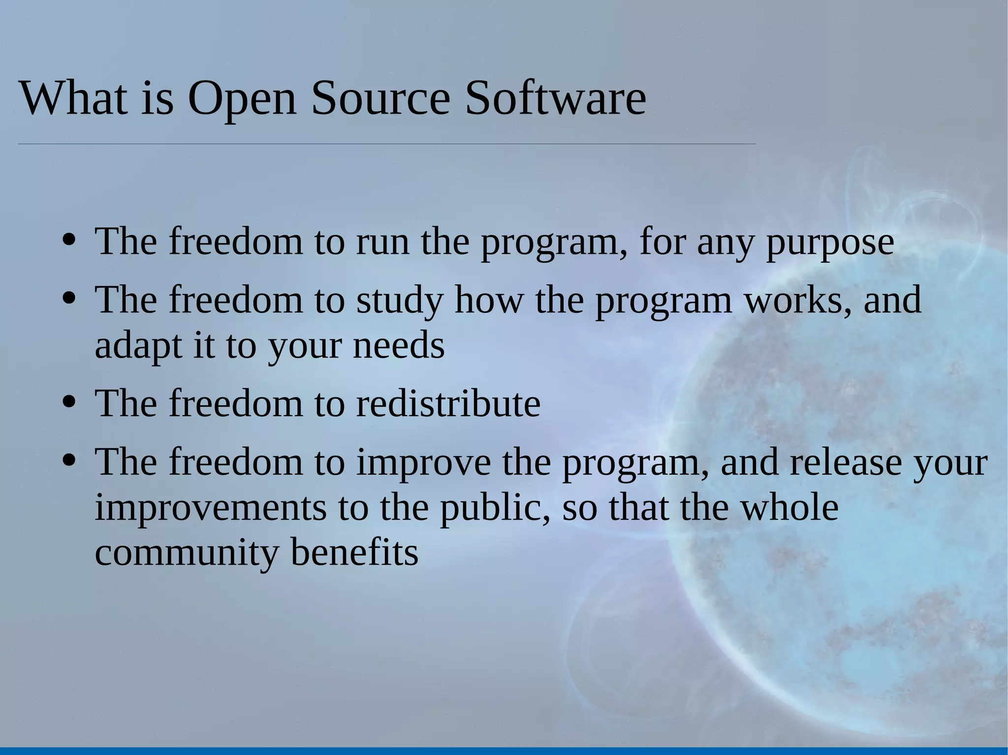 What is Open Source Software The freedom to run the program, for any purpose The freedom to study how the program works, and adapt it to your needs The freedom to redistribute The freedom to improve the program, and release your improvements to the public, so that the whole community benefits 