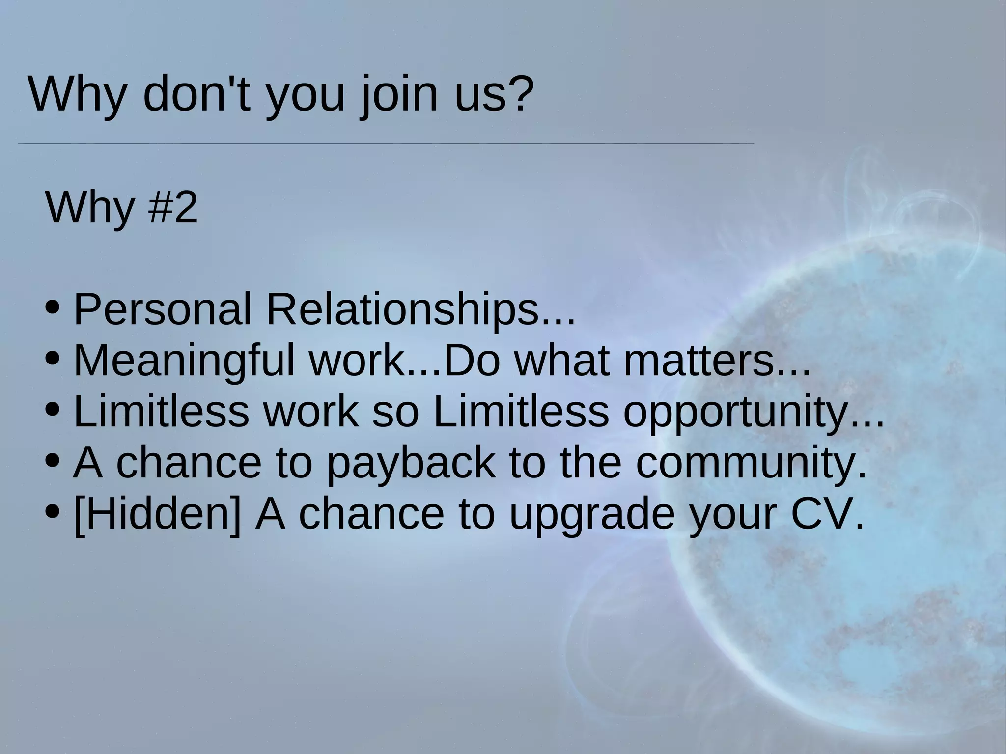Why #2 Personal Relationships... Meaningful work...Do what matters... Limitless work so Limitless opportunity... A chance to payback to the community. [Hidden] A chance to upgrade your CV.  Why don't you join us? 