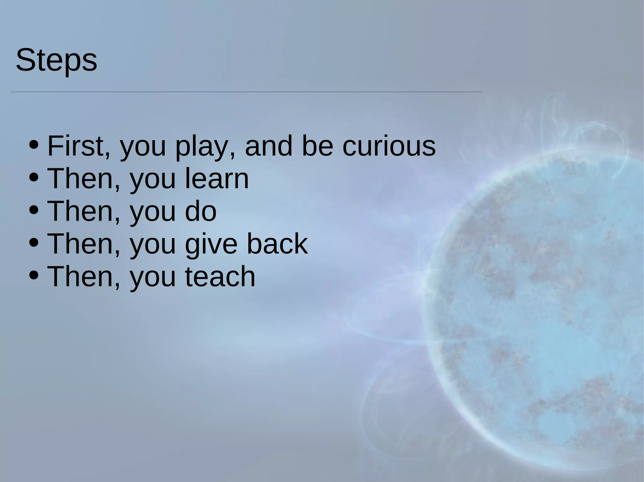 Steps First, you play, and be curious  Then, you learn Then, you do Then, you give back Then, you teach 