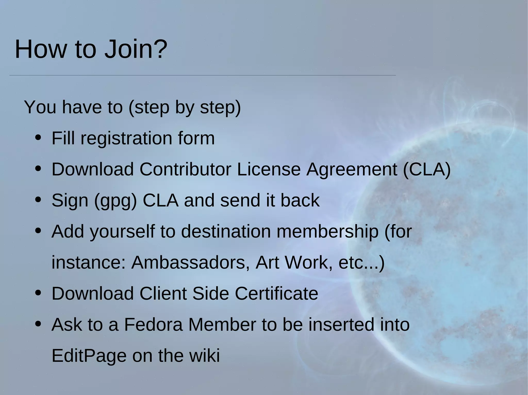How to Join? You have to (step by step) Fill registration form Download Contributor License Agreement (CLA) Sign (gpg) CLA and send it back Add yourself to destination membership (for   instance: Ambassadors, Art Work, etc...) Download Client Side Certificate Ask to a Fedora Member to be inserted into   EditPage on the wiki 