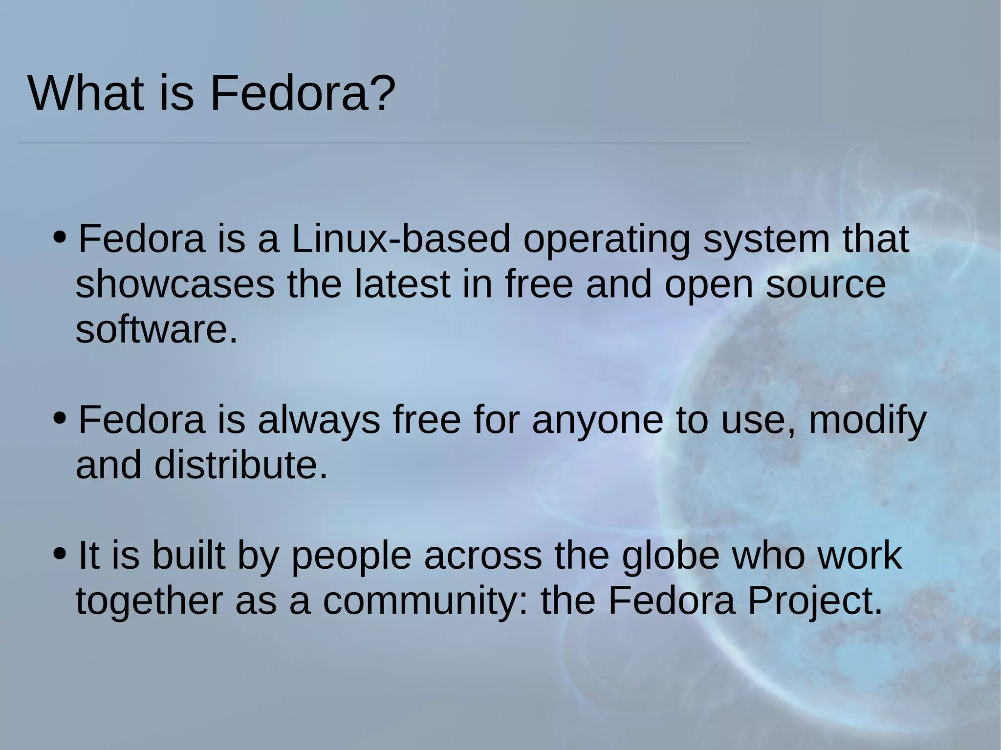 What is Fedora? Fedora is a Linux-based operating system that    showcases the latest in free and open source    software. Fedora is always free for anyone to use, modify    and distribute. It is built by people across the globe who work    together as a community: the Fedora Project. 