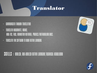 Translator
· Communicate through translation
· Translate documents, guides,
how-tos, FAQs, marketing material,
process/methodology docs.
· Translate the software to your native
language.
Skills : English, Non-English native
language,technical knowledge
 