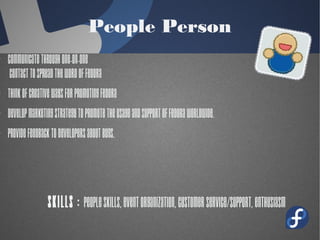 People Person
· Communicate through one-on-one
contact to Spread the word of fedora
· Think of creative ways for promoting
Fedora
· Develop marketing strategy to promote
the usage and support of Fedora
worldwide.
· Provide Feedback to Developers about
bugs.
Skills : People skills, event
organization, customer
 