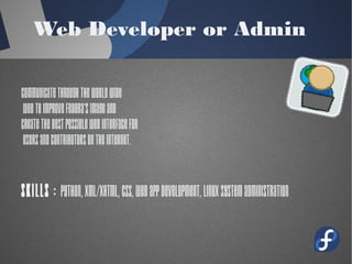 Web Developer or Admin
Communicate through the World Wide
Web to Improve Fedora's image and
create the best possible web interface for
users and contributors on the Internet.
Skills : Python, XML/XHTML, CSS,
Web App development, Linux system
administration
 
