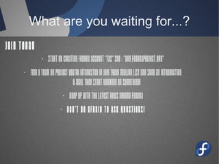 What are you waiting for...?
Join Today
· Start by Creating Fedora account “Fas”
see : “join.fedoraproject.org”
· Find a team or project you're interested
in Join their mailing list and send an
introduction
e-mail then start working on something!
· Keep up with the latest news around
Fedora
· Don't be afraid to ask questions!
 
