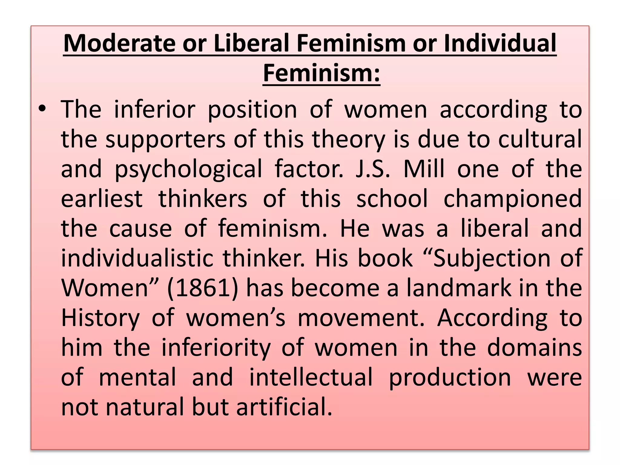 Moderate or Liberal Feminism or Individual 
Feminism: 
• The inferior position of women according to 
the supporters of this theory is due to cultural 
and psychological factor. J.S. Mill one of the 
earliest thinkers of this school championed 
the cause of feminism. He was a liberal and 
individualistic thinker. His book “Subjection of 
Women” (1861) has become a landmark in the 
History of women’s movement. According to 
him the inferiority of women in the domains 
of mental and intellectual production were 
not natural but artificial. 
 