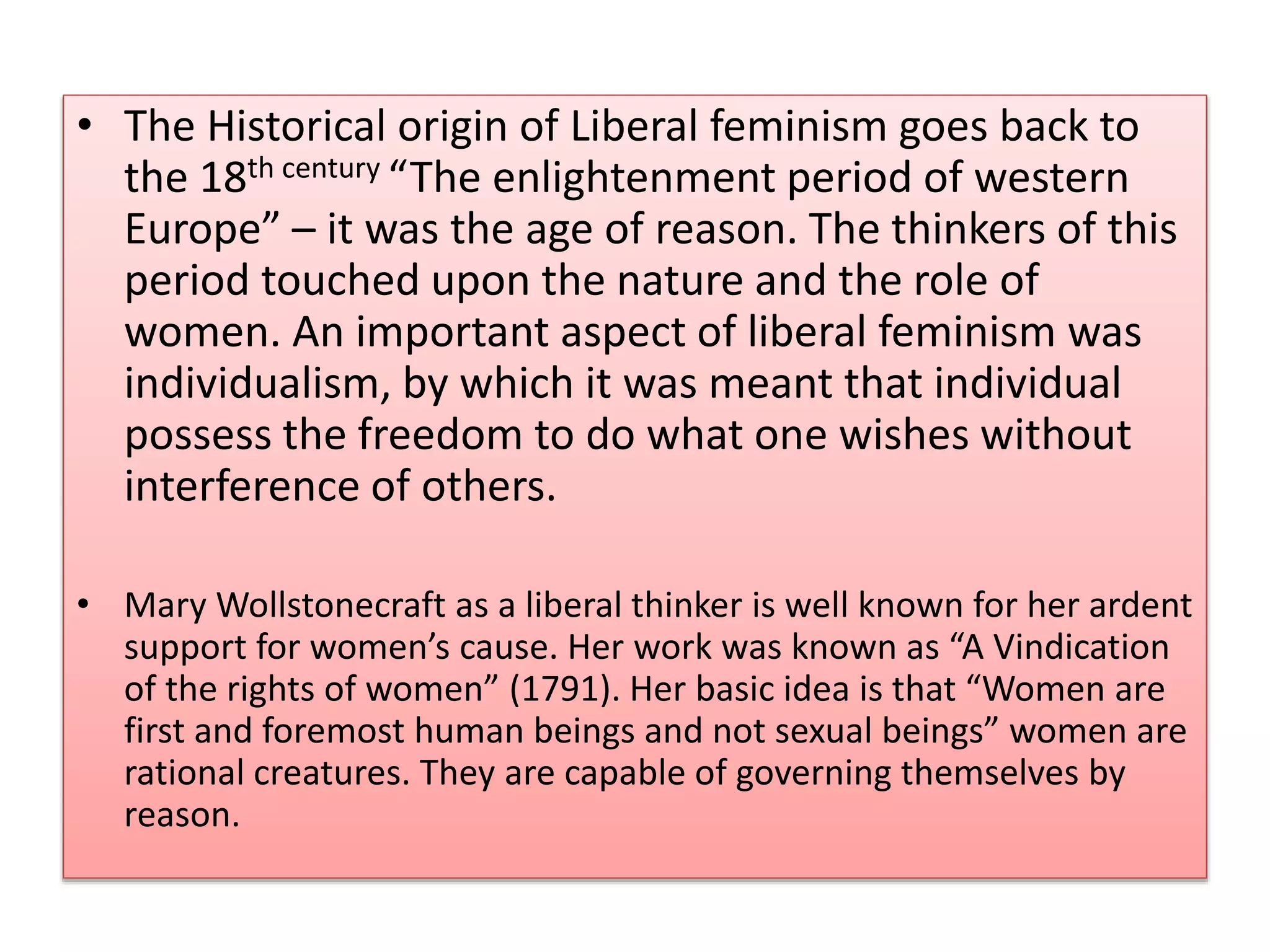 • The Historical origin of Liberal feminism goes back to 
the 18th century “The enlightenment period of western 
Europe” – it was the age of reason. The thinkers of this 
period touched upon the nature and the role of 
women. An important aspect of liberal feminism was 
individualism, by which it was meant that individual 
possess the freedom to do what one wishes without 
interference of others. 
• Mary Wollstonecraft as a liberal thinker is well known for her ardent 
support for women’s cause. Her work was known as “A Vindication 
of the rights of women” (1791). Her basic idea is that “Women are 
first and foremost human beings and not sexual beings” women are 
rational creatures. They are capable of governing themselves by 
reason. 
 