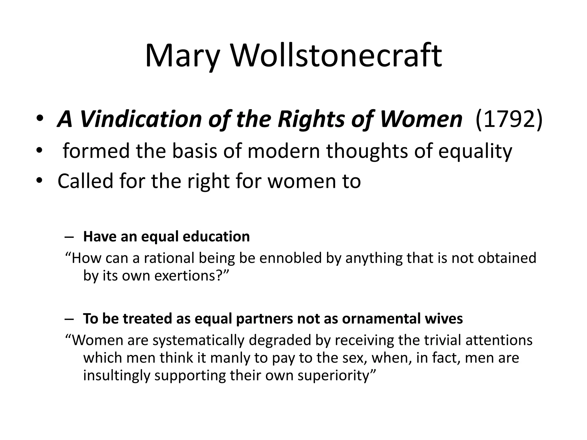 Mary Wollstonecraft 
• A Vindication of the Rights of Women (1792) 
• formed the basis of modern thoughts of equality 
• Called for the right for women to 
– Have an equal education 
“How can a rational being be ennobled by anything that is not obtained 
by its own exertions?” 
– To be treated as equal partners not as ornamental wives 
“Women are systematically degraded by receiving the trivial attentions 
which men think it manly to pay to the sex, when, in fact, men are 
insultingly supporting their own superiority” 
 
