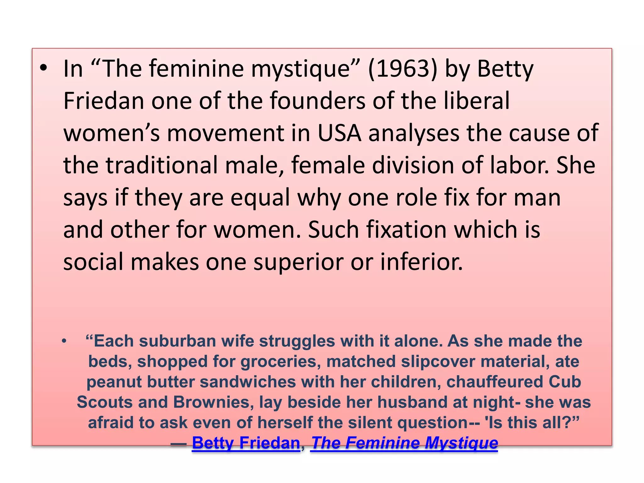• In “The feminine mystique” (1963) by Betty 
Friedan one of the founders of the liberal 
women’s movement in USA analyses the cause of 
the traditional male, female division of labor. She 
says if they are equal why one role fix for man 
and other for women. Such fixation which is 
social makes one superior or inferior. 
• “Each suburban wife struggles with it alone. As she made the 
beds, shopped for groceries, matched slipcover material, ate 
peanut butter sandwiches with her children, chauffeured Cub 
Scouts and Brownies, lay beside her husband at night- she was 
afraid to ask even of herself the silent question-- 'Is this all?” 
― Betty Friedan, The Feminine Mystique 
 