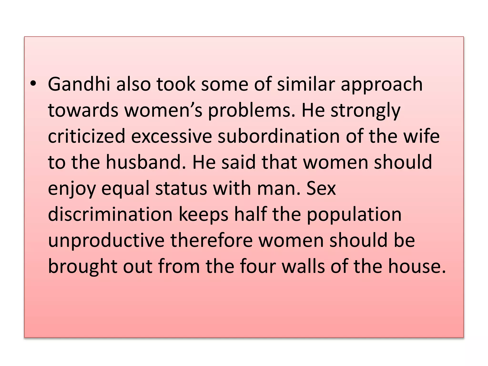 • Gandhi also took some of similar approach 
towards women’s problems. He strongly 
criticized excessive subordination of the wife 
to the husband. He said that women should 
enjoy equal status with man. Sex 
discrimination keeps half the population 
unproductive therefore women should be 
brought out from the four walls of the house. 
 