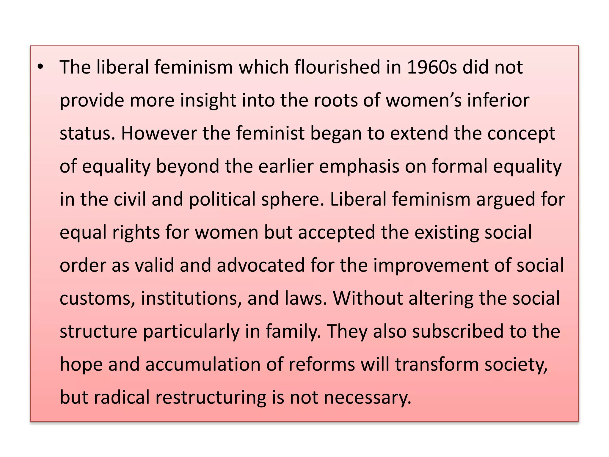 • The liberal feminism which flourished in 1960s did not 
provide more insight into the roots of women’s inferior 
status. However the feminist began to extend the concept 
of equality beyond the earlier emphasis on formal equality 
in the civil and political sphere. Liberal feminism argued for 
equal rights for women but accepted the existing social 
order as valid and advocated for the improvement of social 
customs, institutions, and laws. Without altering the social 
structure particularly in family. They also subscribed to the 
hope and accumulation of reforms will transform society, 
but radical restructuring is not necessary. 
 
