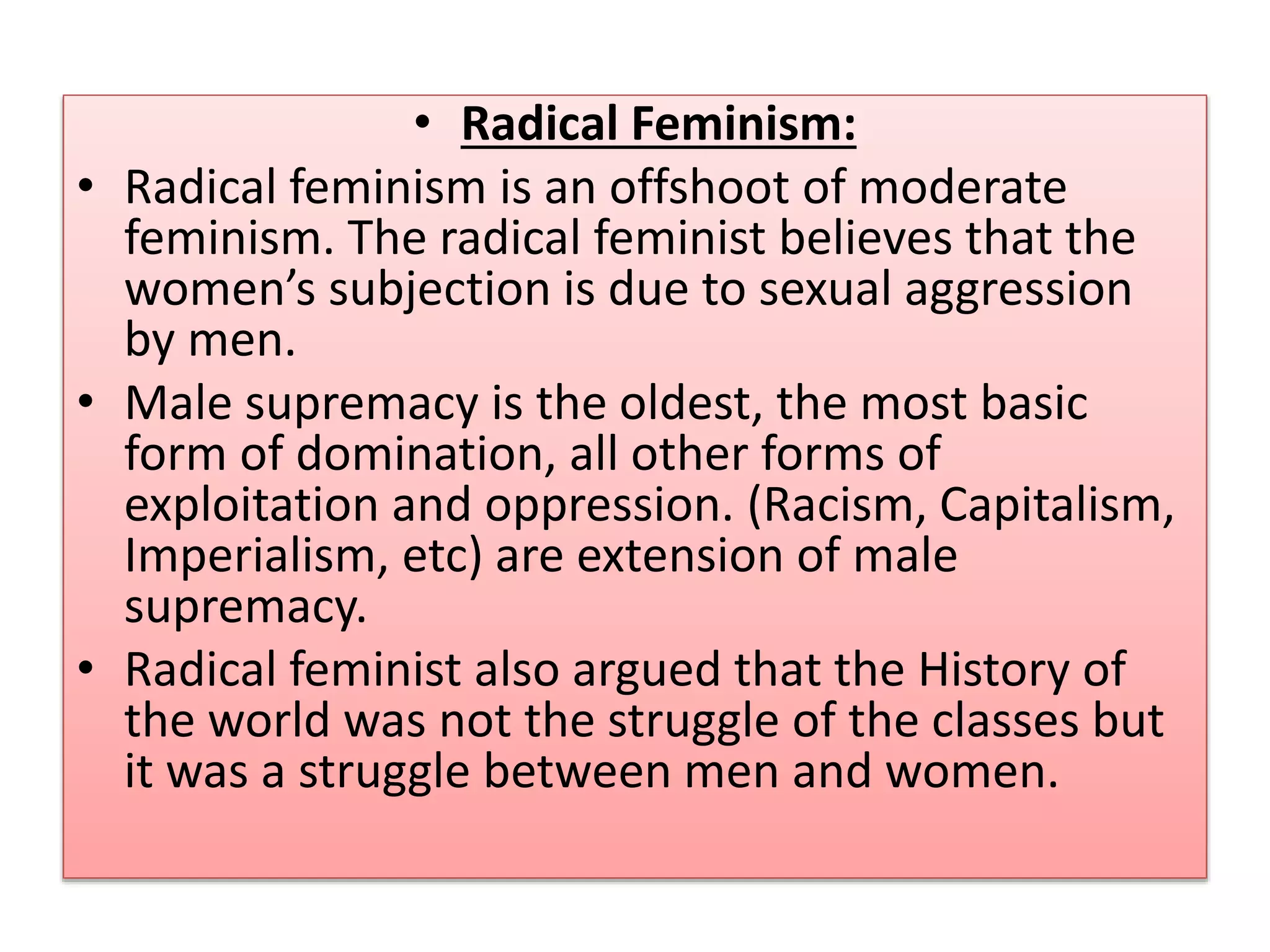 • Radical Feminism: 
• Radical feminism is an offshoot of moderate 
feminism. The radical feminist believes that the 
women’s subjection is due to sexual aggression 
by men. 
• Male supremacy is the oldest, the most basic 
form of domination, all other forms of 
exploitation and oppression. (Racism, Capitalism, 
Imperialism, etc) are extension of male 
supremacy. 
• Radical feminist also argued that the History of 
the world was not the struggle of the classes but 
it was a struggle between men and women. 
 