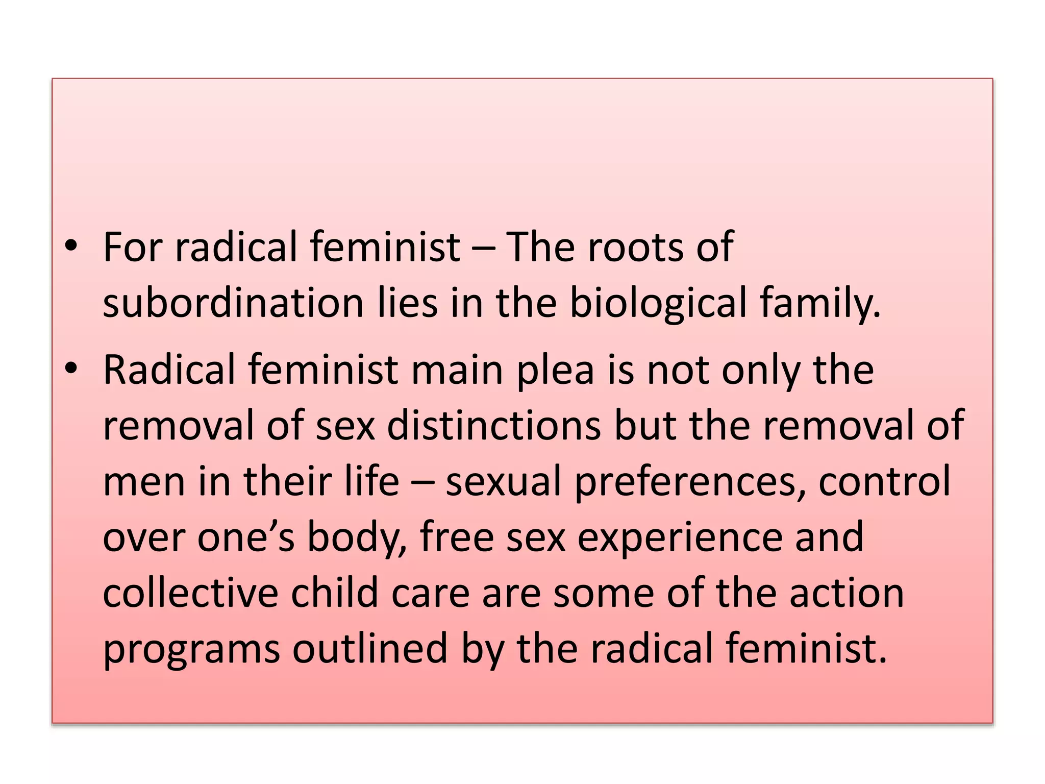 • For radical feminist – The roots of 
subordination lies in the biological family. 
• Radical feminist main plea is not only the 
removal of sex distinctions but the removal of 
men in their life – sexual preferences, control 
over one’s body, free sex experience and 
collective child care are some of the action 
programs outlined by the radical feminist. 
 