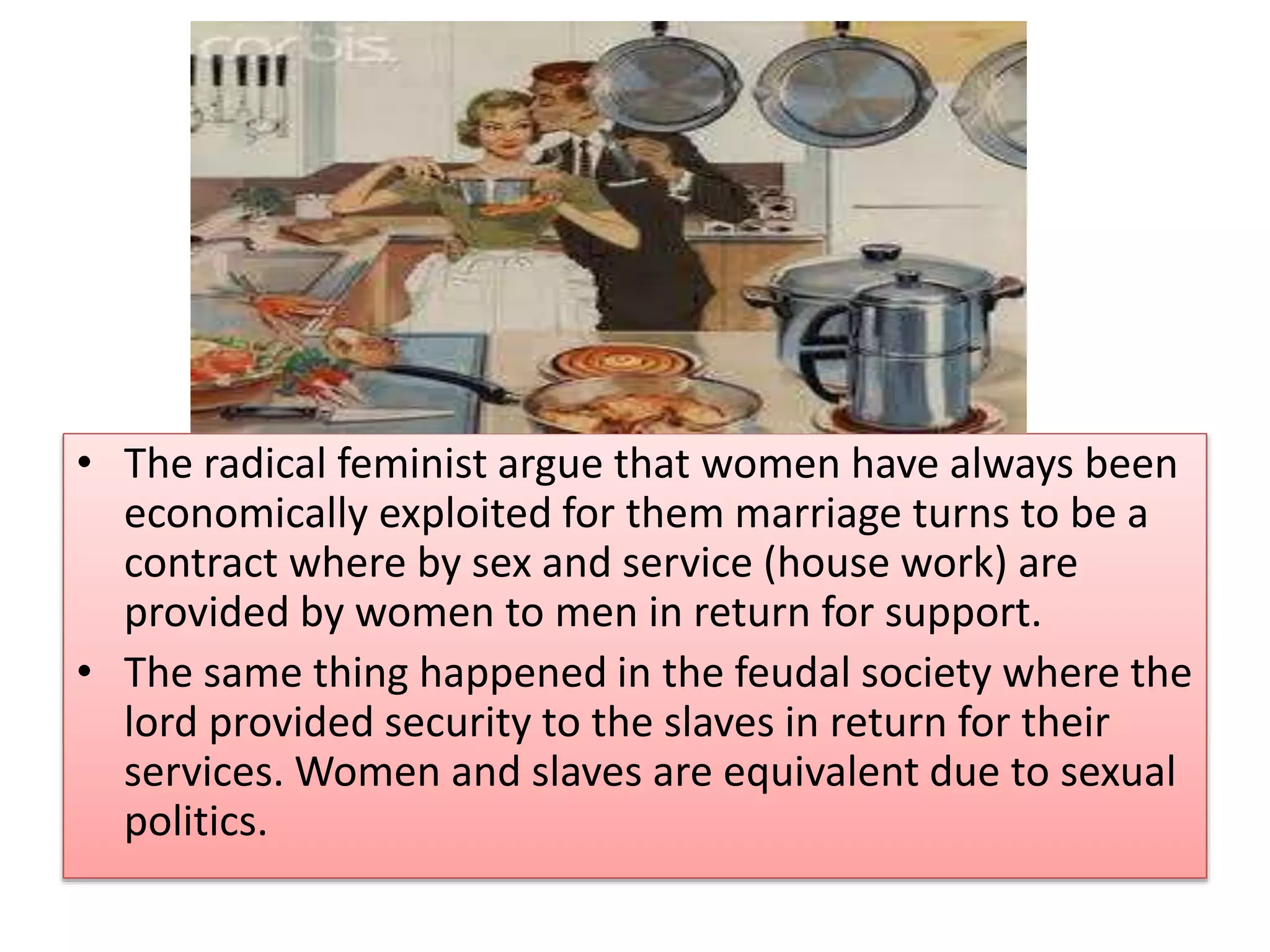 • The radical feminist argue that women have always been 
economically exploited for them marriage turns to be a 
contract where by sex and service (house work) are 
provided by women to men in return for support. 
• The same thing happened in the feudal society where the 
lord provided security to the slaves in return for their 
services. Women and slaves are equivalent due to sexual 
politics. 
 