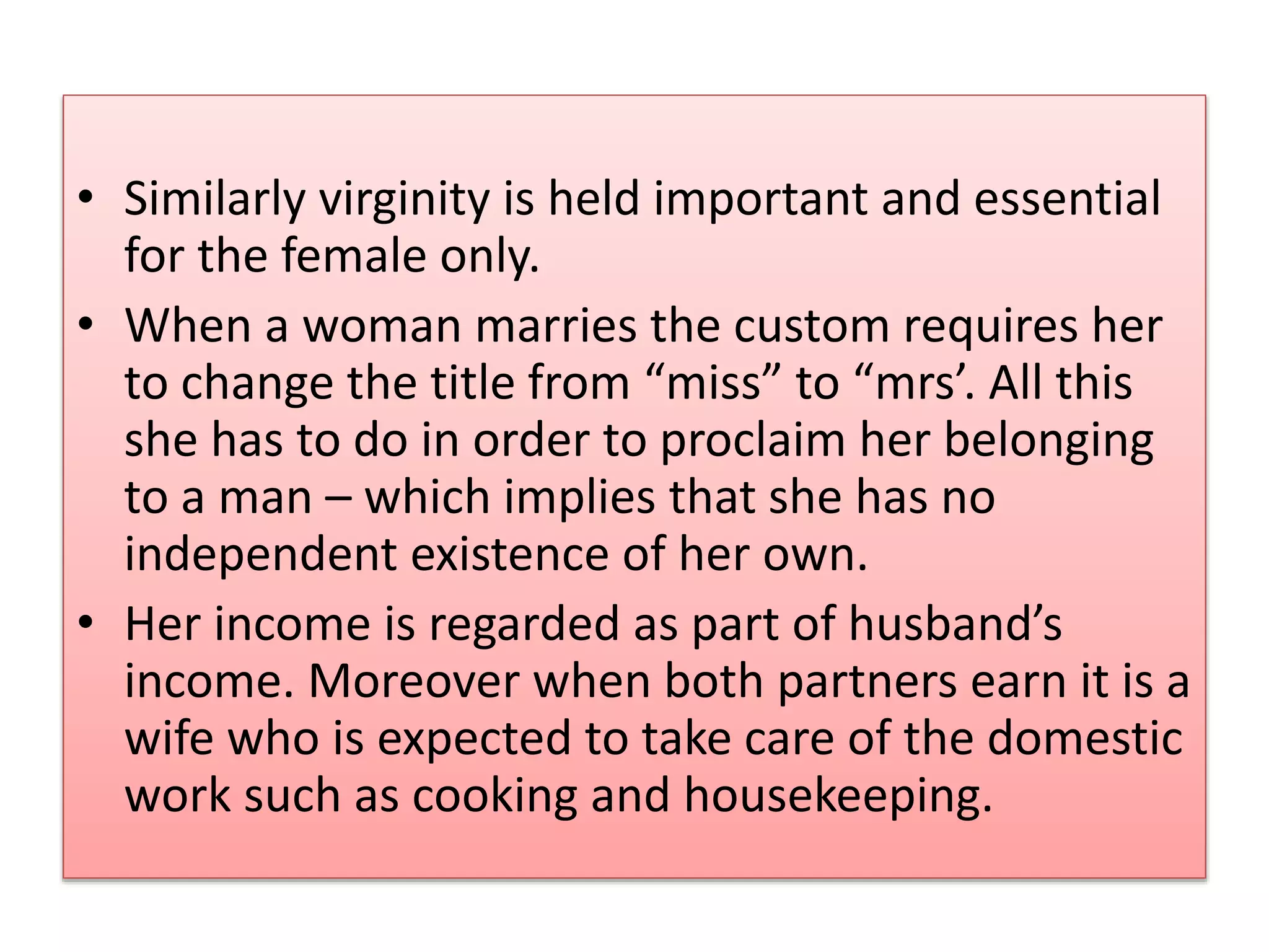 • Similarly virginity is held important and essential 
for the female only. 
• When a woman marries the custom requires her 
to change the title from “miss” to “mrs’. All this 
she has to do in order to proclaim her belonging 
to a man – which implies that she has no 
independent existence of her own. 
• Her income is regarded as part of husband’s 
income. Moreover when both partners earn it is a 
wife who is expected to take care of the domestic 
work such as cooking and housekeeping. 
 