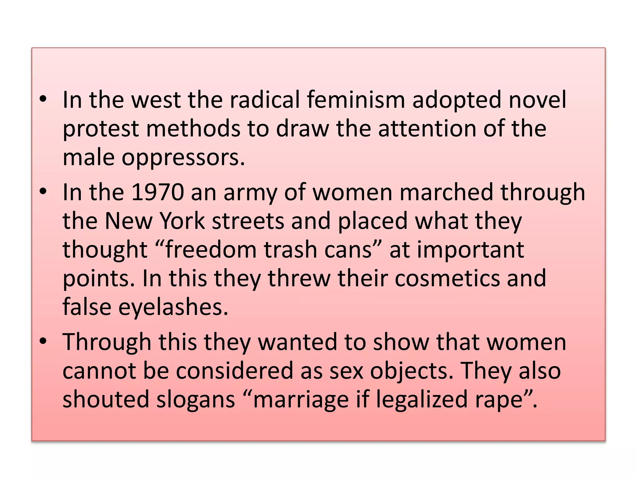 • In the west the radical feminism adopted novel 
protest methods to draw the attention of the 
male oppressors. 
• In the 1970 an army of women marched through 
the New York streets and placed what they 
thought “freedom trash cans” at important 
points. In this they threw their cosmetics and 
false eyelashes. 
• Through this they wanted to show that women 
cannot be considered as sex objects. They also 
shouted slogans “marriage if legalized rape”. 
 