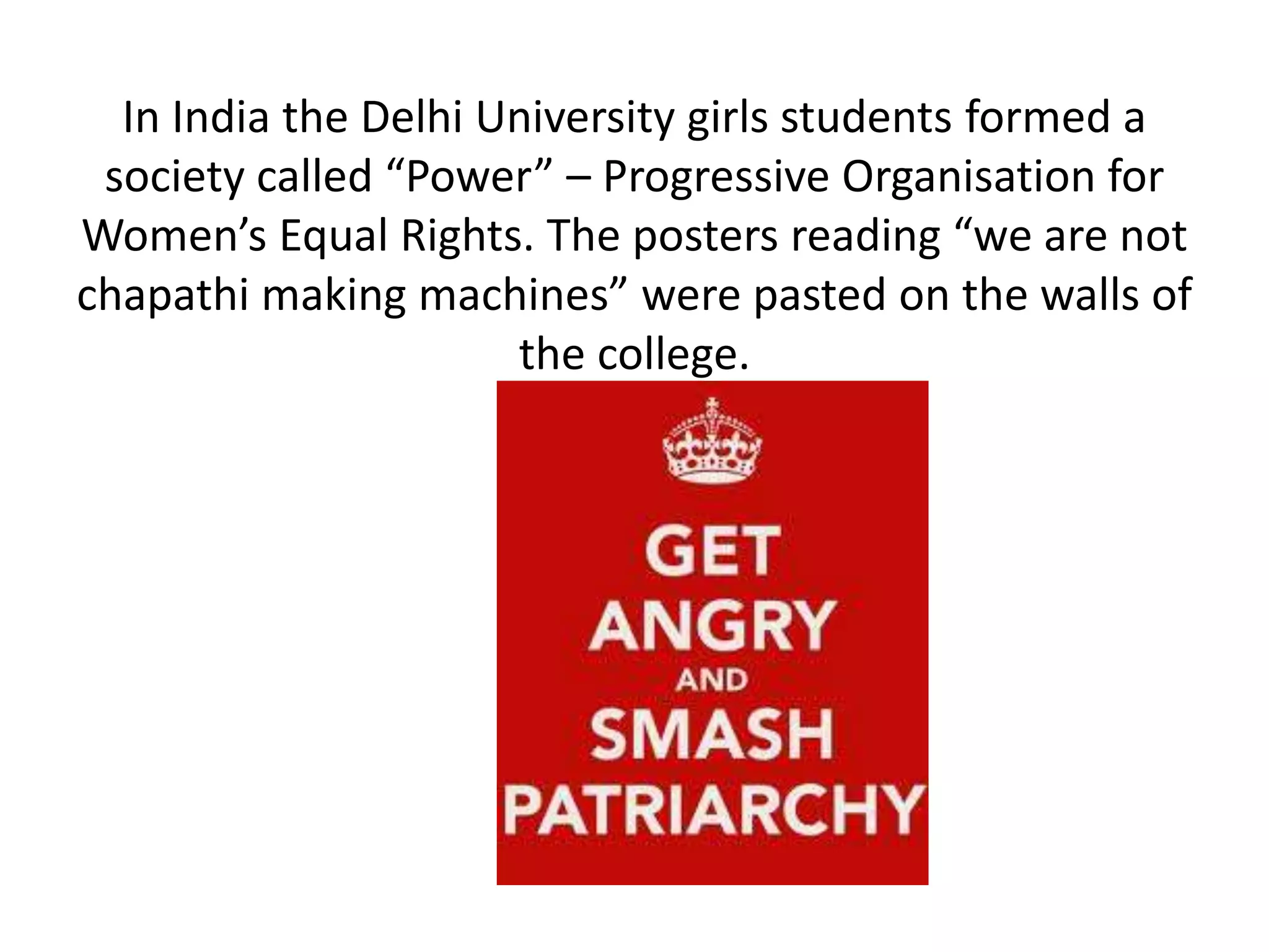 In India the Delhi University girls students formed a 
society called “Power” – Progressive Organisation for 
Women’s Equal Rights. The posters reading “we are not 
chapathi making machines” were pasted on the walls of 
the college. 
 