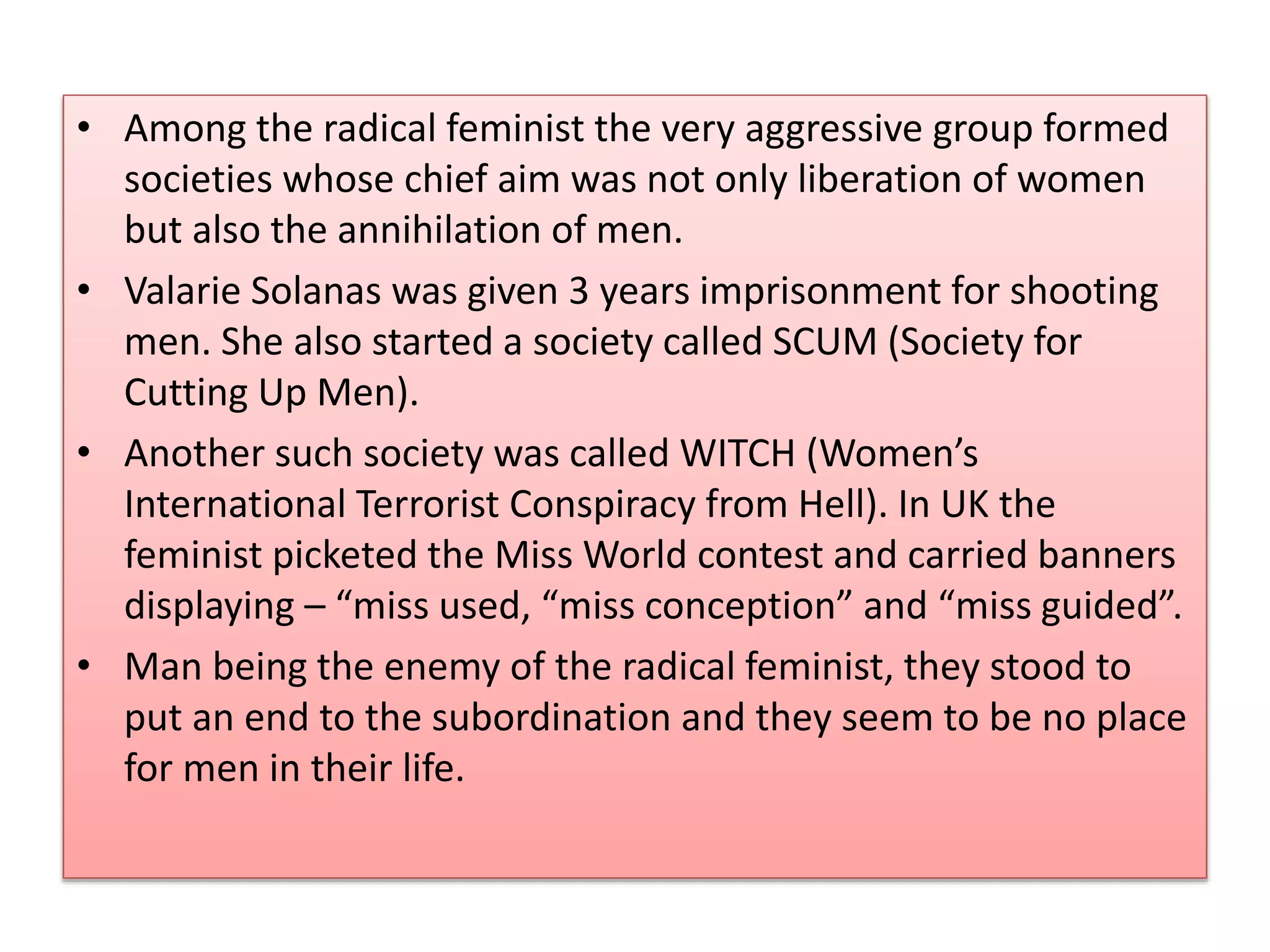 • Among the radical feminist the very aggressive group formed 
societies whose chief aim was not only liberation of women 
but also the annihilation of men. 
• Valarie Solanas was given 3 years imprisonment for shooting 
men. She also started a society called SCUM (Society for 
Cutting Up Men). 
• Another such society was called WITCH (Women’s 
International Terrorist Conspiracy from Hell). In UK the 
feminist picketed the Miss World contest and carried banners 
displaying – “miss used, “miss conception” and “miss guided”. 
• Man being the enemy of the radical feminist, they stood to 
put an end to the subordination and they seem to be no place 
for men in their life. 
 