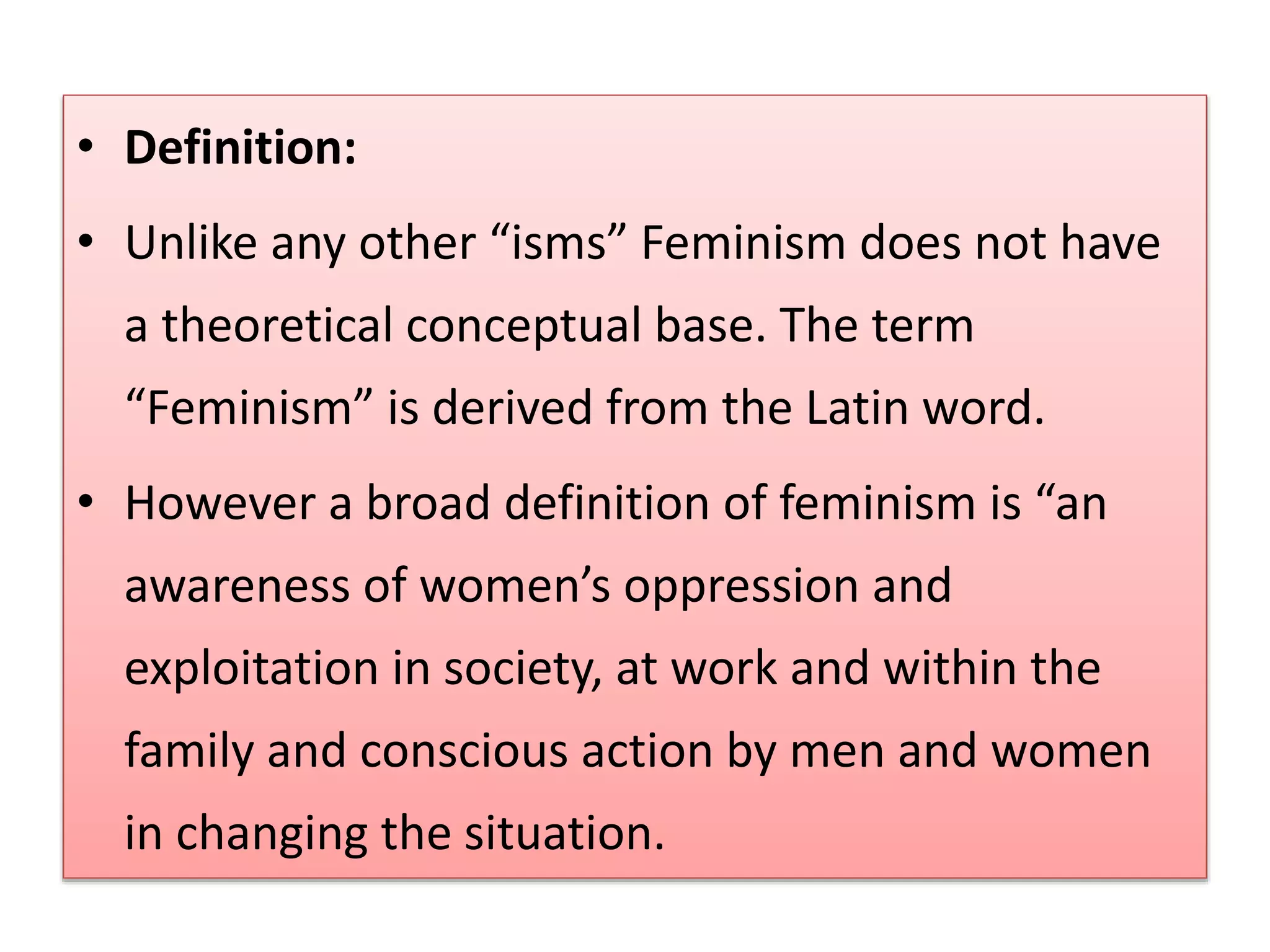 • Definition: 
• Unlike any other “isms” Feminism does not have 
a theoretical conceptual base. The term 
“Feminism” is derived from the Latin word. 
• However a broad definition of feminism is “an 
awareness of women’s oppression and 
exploitation in society, at work and within the 
family and conscious action by men and women 
in changing the situation. 
 