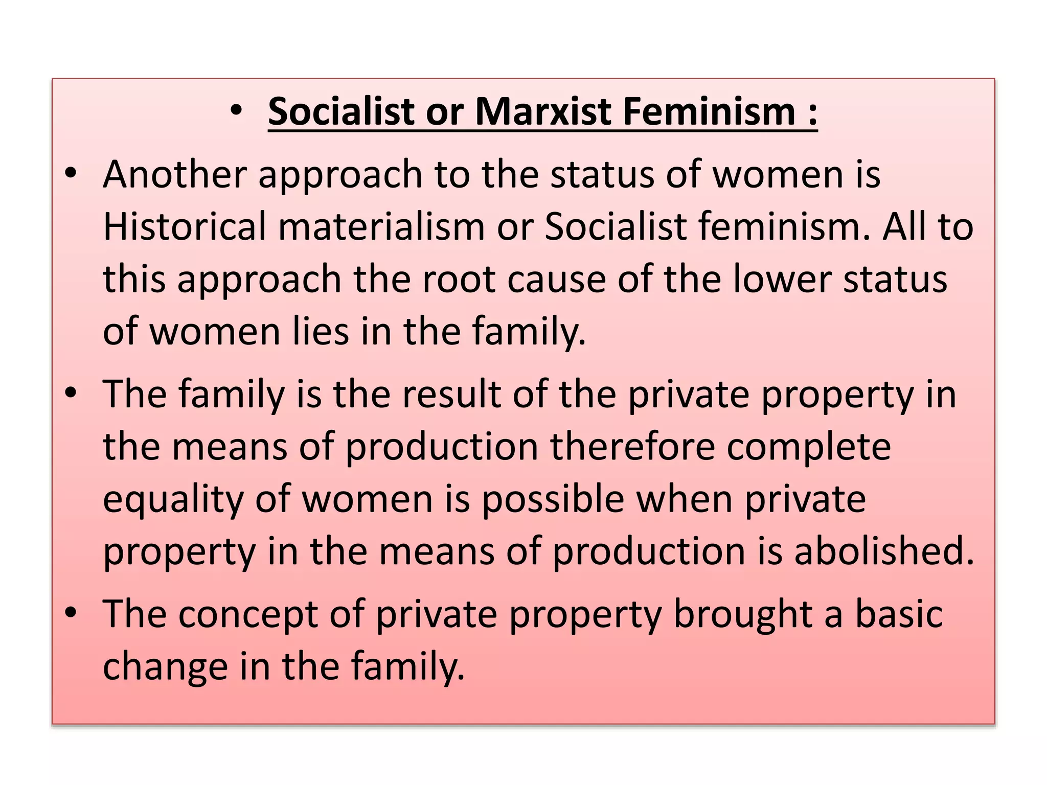 • Socialist or Marxist Feminism : 
• Another approach to the status of women is 
Historical materialism or Socialist feminism. All to 
this approach the root cause of the lower status 
of women lies in the family. 
• The family is the result of the private property in 
the means of production therefore complete 
equality of women is possible when private 
property in the means of production is abolished. 
• The concept of private property brought a basic 
change in the family. 
 