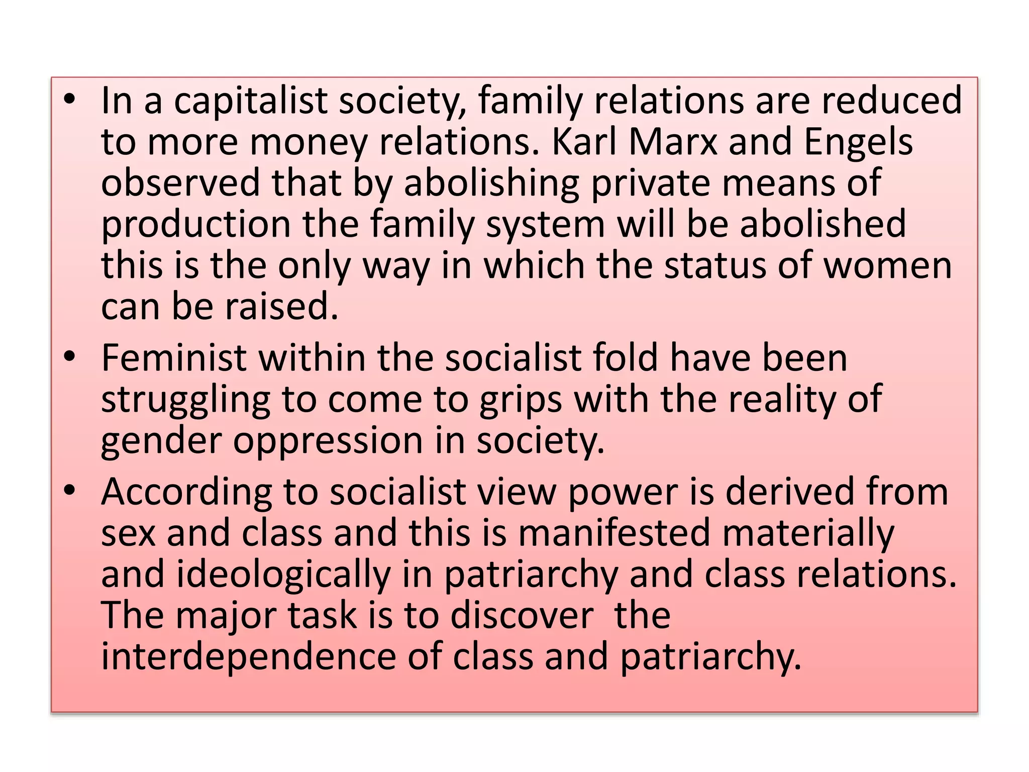 • In a capitalist society, family relations are reduced 
to more money relations. Karl Marx and Engels 
observed that by abolishing private means of 
production the family system will be abolished 
this is the only way in which the status of women 
can be raised. 
• Feminist within the socialist fold have been 
struggling to come to grips with the reality of 
gender oppression in society. 
• According to socialist view power is derived from 
sex and class and this is manifested materially 
and ideologically in patriarchy and class relations. 
The major task is to discover the 
interdependence of class and patriarchy. 
 