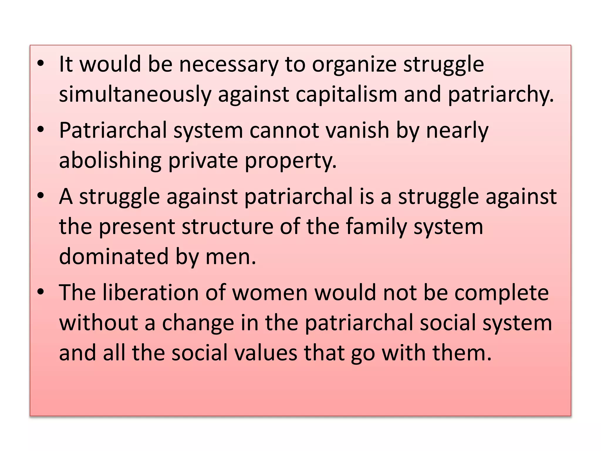 • It would be necessary to organize struggle 
simultaneously against capitalism and patriarchy. 
• Patriarchal system cannot vanish by nearly 
abolishing private property. 
• A struggle against patriarchal is a struggle against 
the present structure of the family system 
dominated by men. 
• The liberation of women would not be complete 
without a change in the patriarchal social system 
and all the social values that go with them. 
 