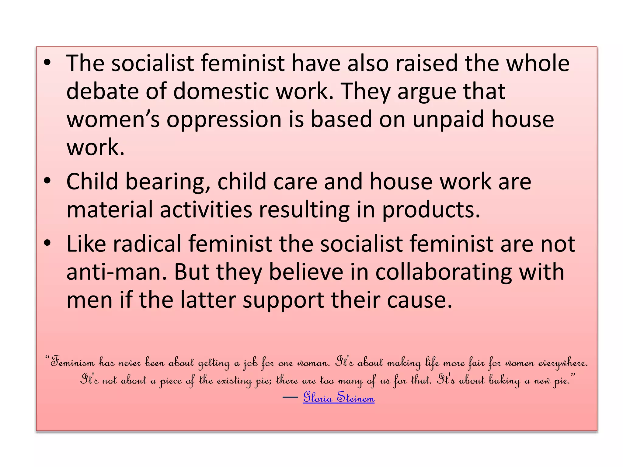 • The socialist feminist have also raised the whole 
debate of domestic work. They argue that 
women’s oppression is based on unpaid house 
work. 
• Child bearing, child care and house work are 
material activities resulting in products. 
• Like radical feminist the socialist feminist are not 
anti-man. But they believe in collaborating with 
men if the latter support their cause. 
“Feminism has never been about getting a job for one woman. It's about making life more fair for women everywhere. 
It's not about a piece of the existing pie; there are too many of us for that. It's about baking a new pie.” 
― Gloria Steinem 
 