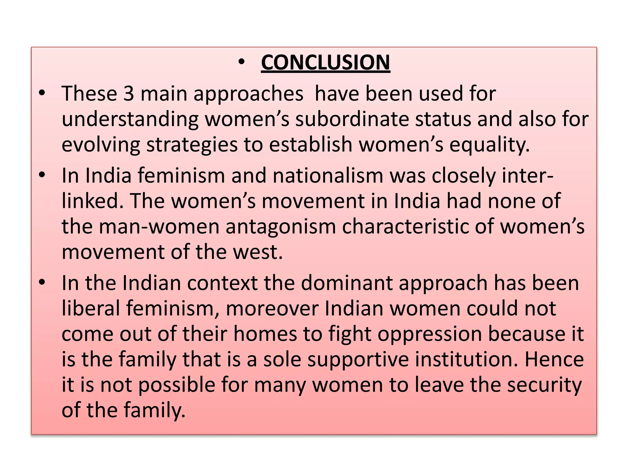 • CONCLUSION 
• These 3 main approaches have been used for 
understanding women’s subordinate status and also for 
evolving strategies to establish women’s equality. 
• In India feminism and nationalism was closely inter-linked. 
The women’s movement in India had none of 
the man-women antagonism characteristic of women’s 
movement of the west. 
• In the Indian context the dominant approach has been 
liberal feminism, moreover Indian women could not 
come out of their homes to fight oppression because it 
is the family that is a sole supportive institution. Hence 
it is not possible for many women to leave the security 
of the family. 
 