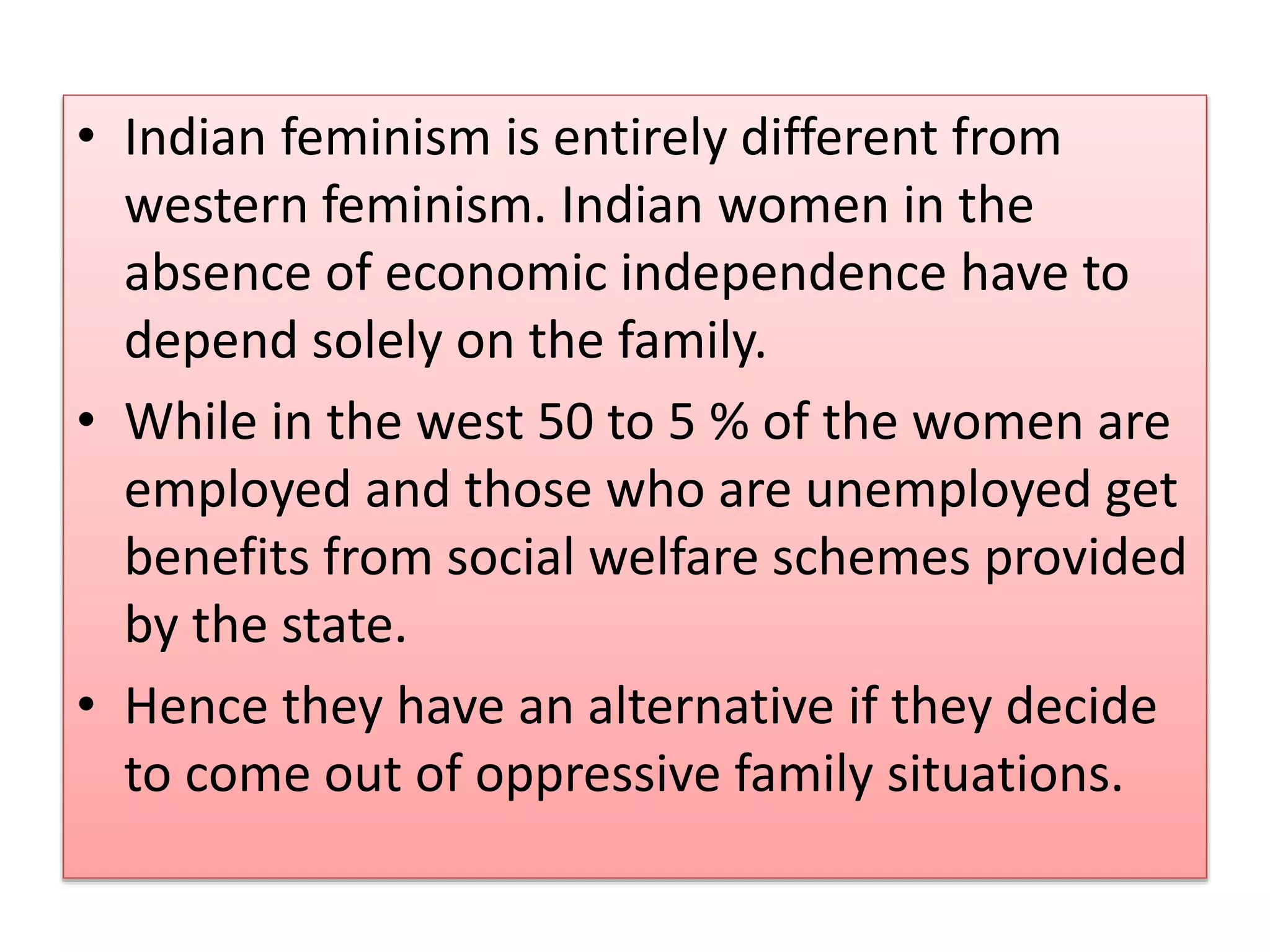 • Indian feminism is entirely different from 
western feminism. Indian women in the 
absence of economic independence have to 
depend solely on the family. 
• While in the west 50 to 5 % of the women are 
employed and those who are unemployed get 
benefits from social welfare schemes provided 
by the state. 
• Hence they have an alternative if they decide 
to come out of oppressive family situations. 
 