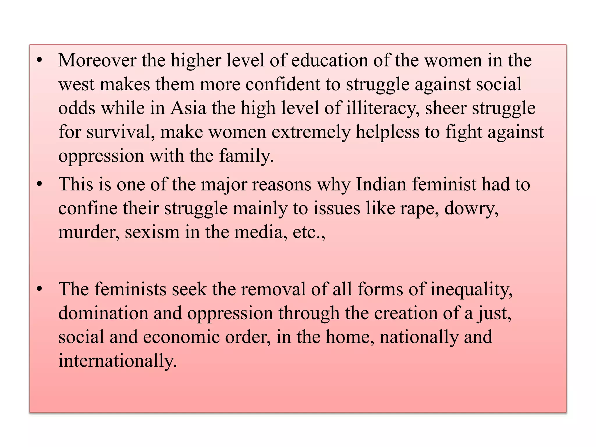• Moreover the higher level of education of the women in the 
west makes them more confident to struggle against social 
odds while in Asia the high level of illiteracy, sheer struggle 
for survival, make women extremely helpless to fight against 
oppression with the family. 
• This is one of the major reasons why Indian feminist had to 
confine their struggle mainly to issues like rape, dowry, 
murder, sexism in the media, etc., 
• The feminists seek the removal of all forms of inequality, 
domination and oppression through the creation of a just, 
social and economic order, in the home, nationally and 
internationally. 
 