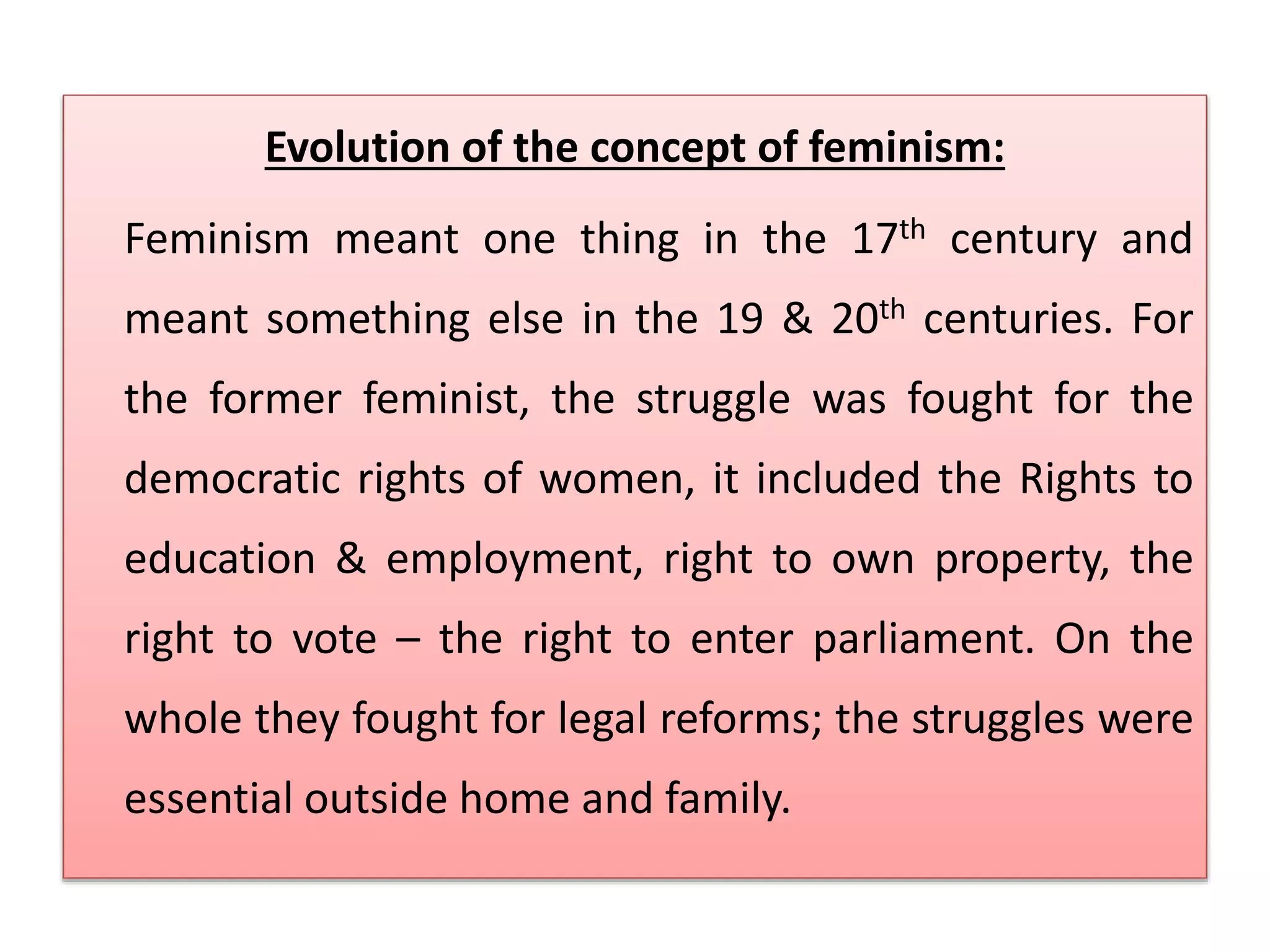 Evolution of the concept of feminism: 
Feminism meant one thing in the 17th century and 
meant something else in the 19 & 20th centuries. For 
the former feminist, the struggle was fought for the 
democratic rights of women, it included the Rights to 
education & employment, right to own property, the 
right to vote – the right to enter parliament. On the 
whole they fought for legal reforms; the struggles were 
essential outside home and family. 
 