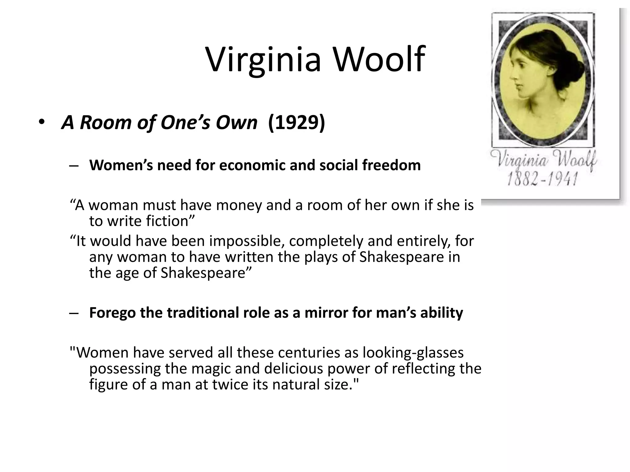 Virginia Woolf 
• A Room of One’s Own (1929) 
– Women’s need for economic and social freedom 
“A woman must have money and a room of her own if she is 
to write fiction” 
“It would have been impossible, completely and entirely, for 
any woman to have written the plays of Shakespeare in 
the age of Shakespeare” 
– Forego the traditional role as a mirror for man’s ability 
"Women have served all these centuries as looking-glasses 
possessing the magic and delicious power of reflecting the 
figure of a man at twice its natural size." 
 