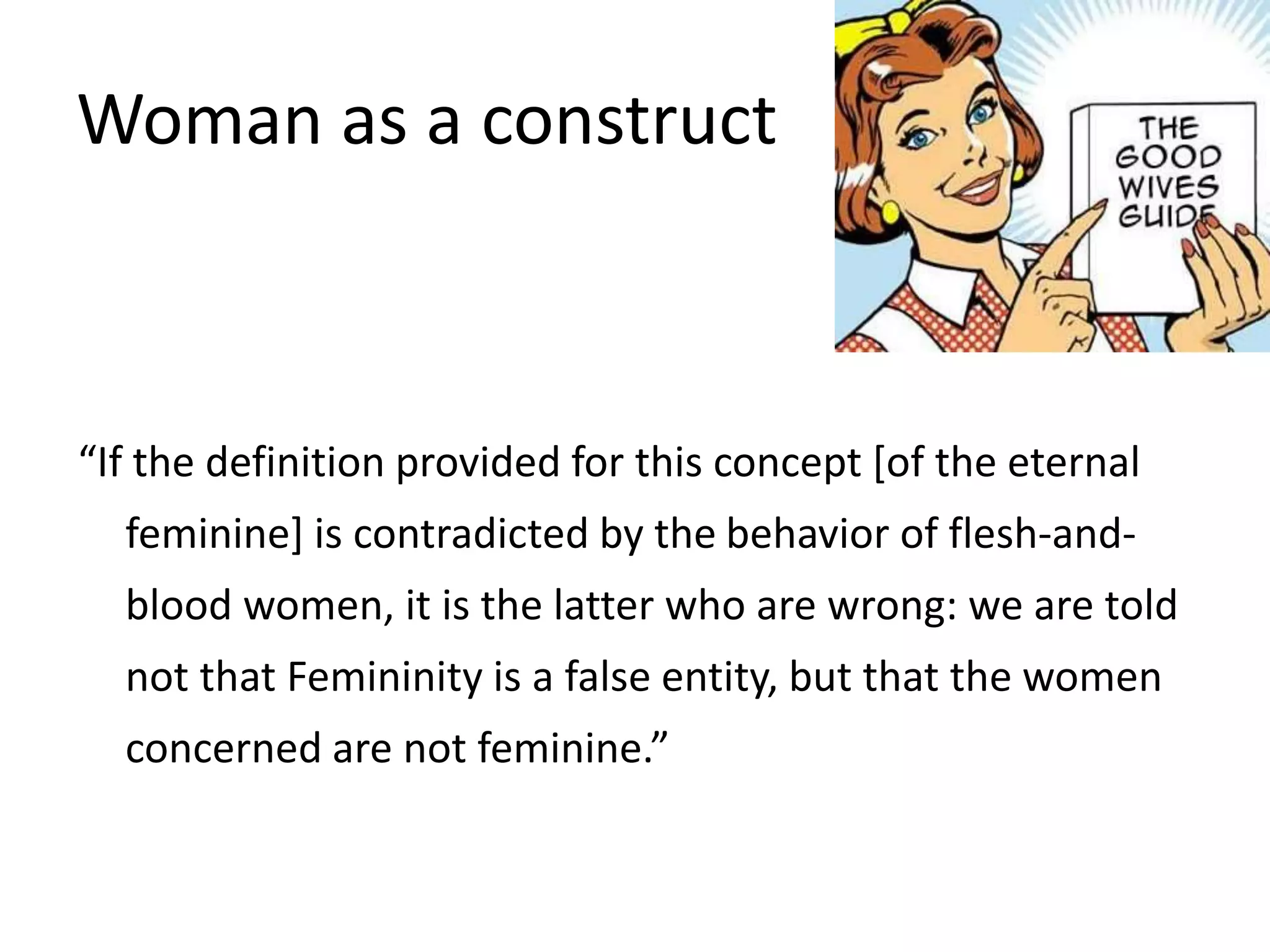 Woman as a construct 
“If the definition provided for this concept [of the eternal 
feminine] is contradicted by the behavior of flesh-and-blood 
women, it is the latter who are wrong: we are told 
not that Femininity is a false entity, but that the women 
concerned are not feminine.” 
 