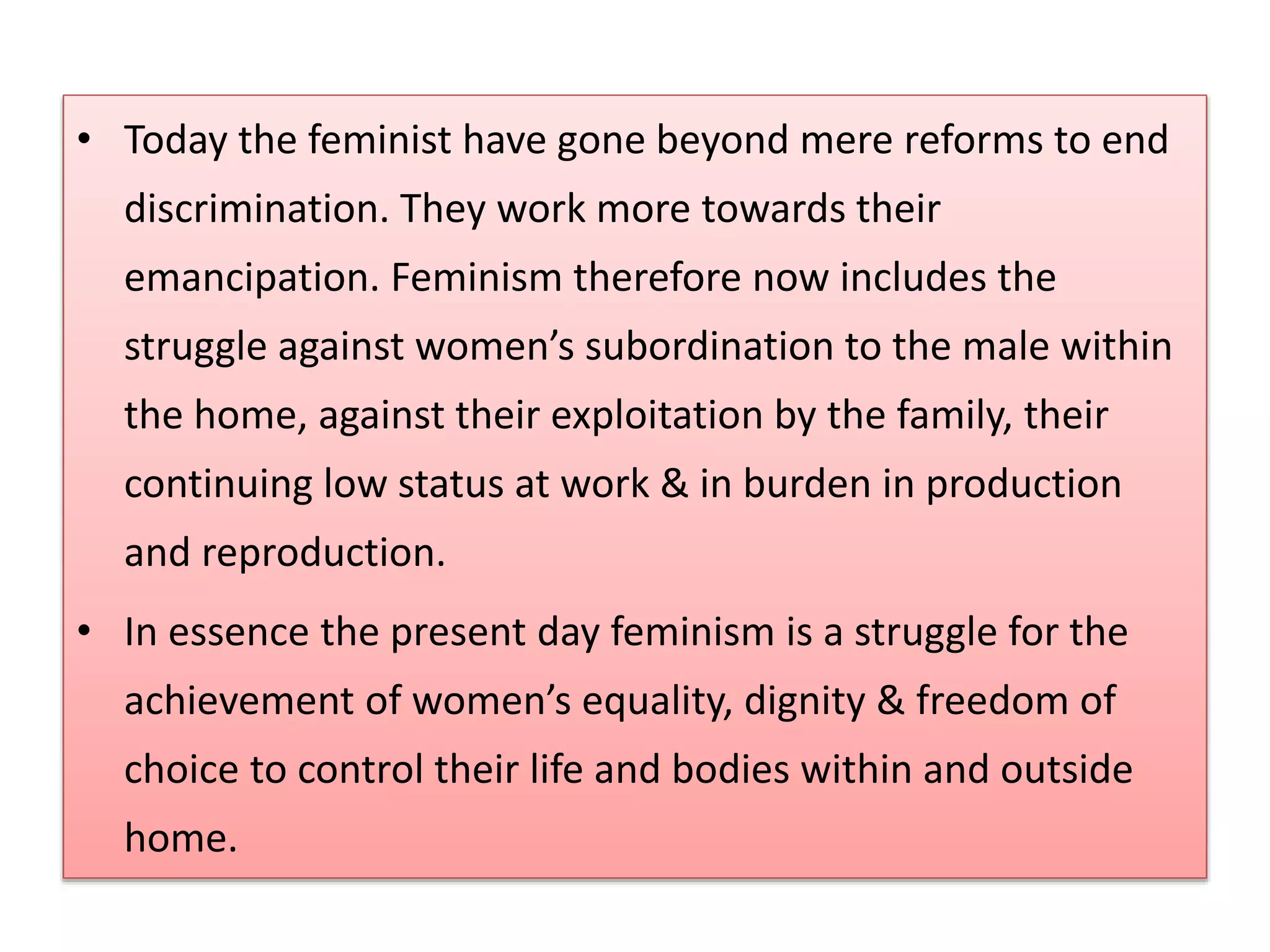• Today the feminist have gone beyond mere reforms to end 
discrimination. They work more towards their 
emancipation. Feminism therefore now includes the 
struggle against women’s subordination to the male within 
the home, against their exploitation by the family, their 
continuing low status at work & in burden in production 
and reproduction. 
• In essence the present day feminism is a struggle for the 
achievement of women’s equality, dignity & freedom of 
choice to control their life and bodies within and outside 
home. 
 