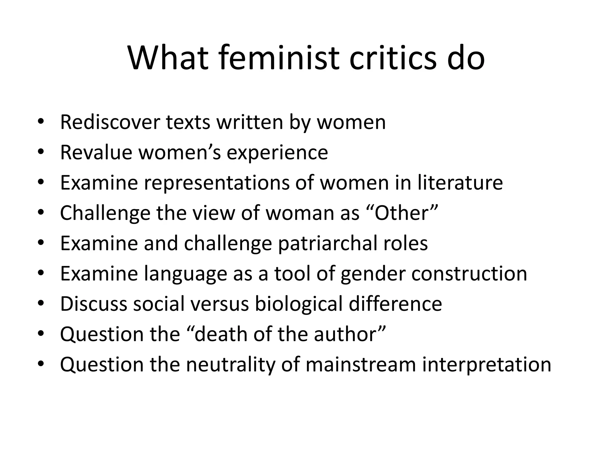 What feminist critics do 
• Rediscover texts written by women 
• Revalue women’s experience 
• Examine representations of women in literature 
• Challenge the view of woman as “Other” 
• Examine and challenge patriarchal roles 
• Examine language as a tool of gender construction 
• Discuss social versus biological difference 
• Question the “death of the author” 
• Question the neutrality of mainstream interpretation 
 
