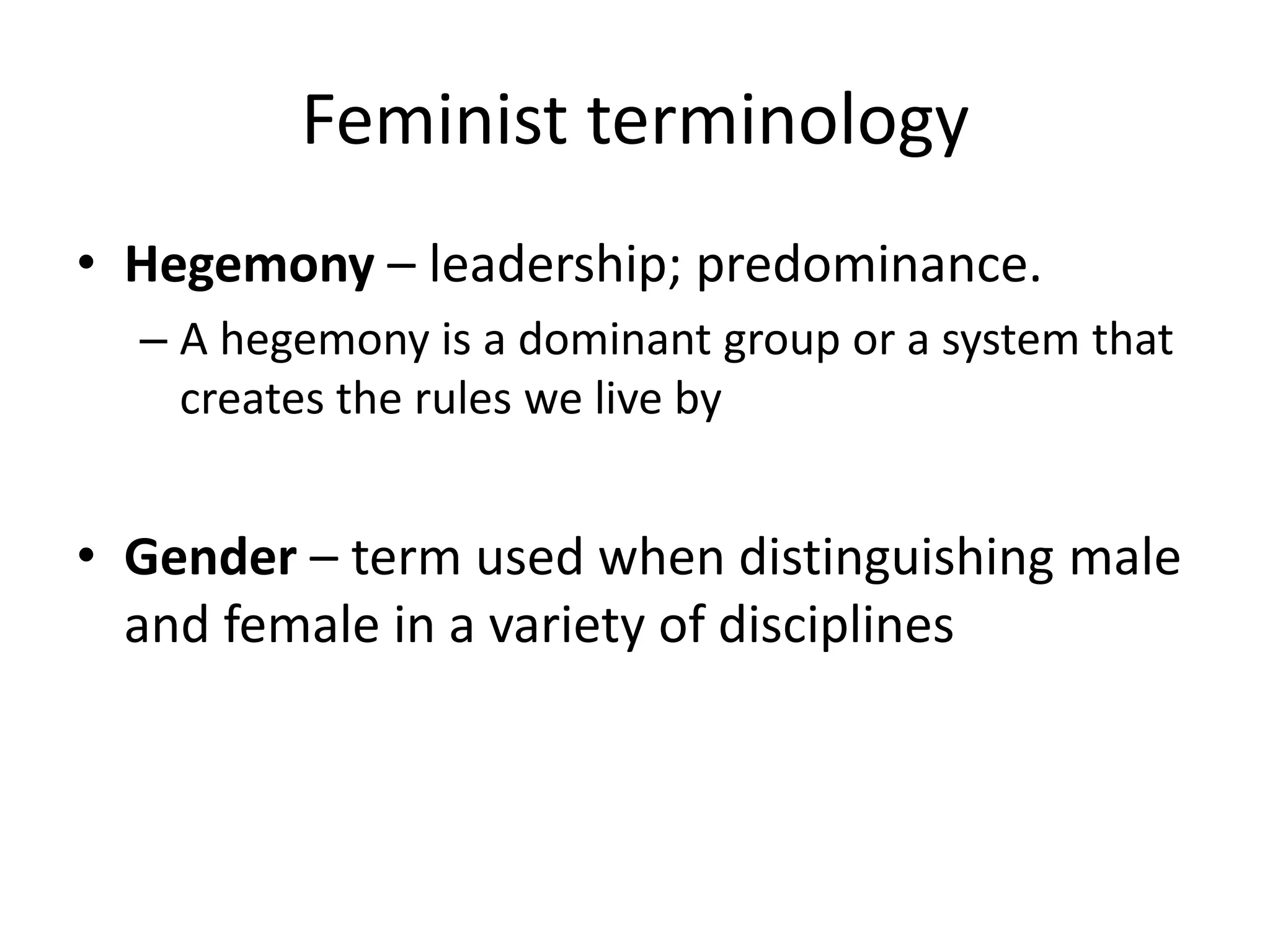 Feminist terminology 
• Hegemony – leadership; predominance. 
– A hegemony is a dominant group or a system that 
creates the rules we live by 
• Gender – term used when distinguishing male 
and female in a variety of disciplines 
 