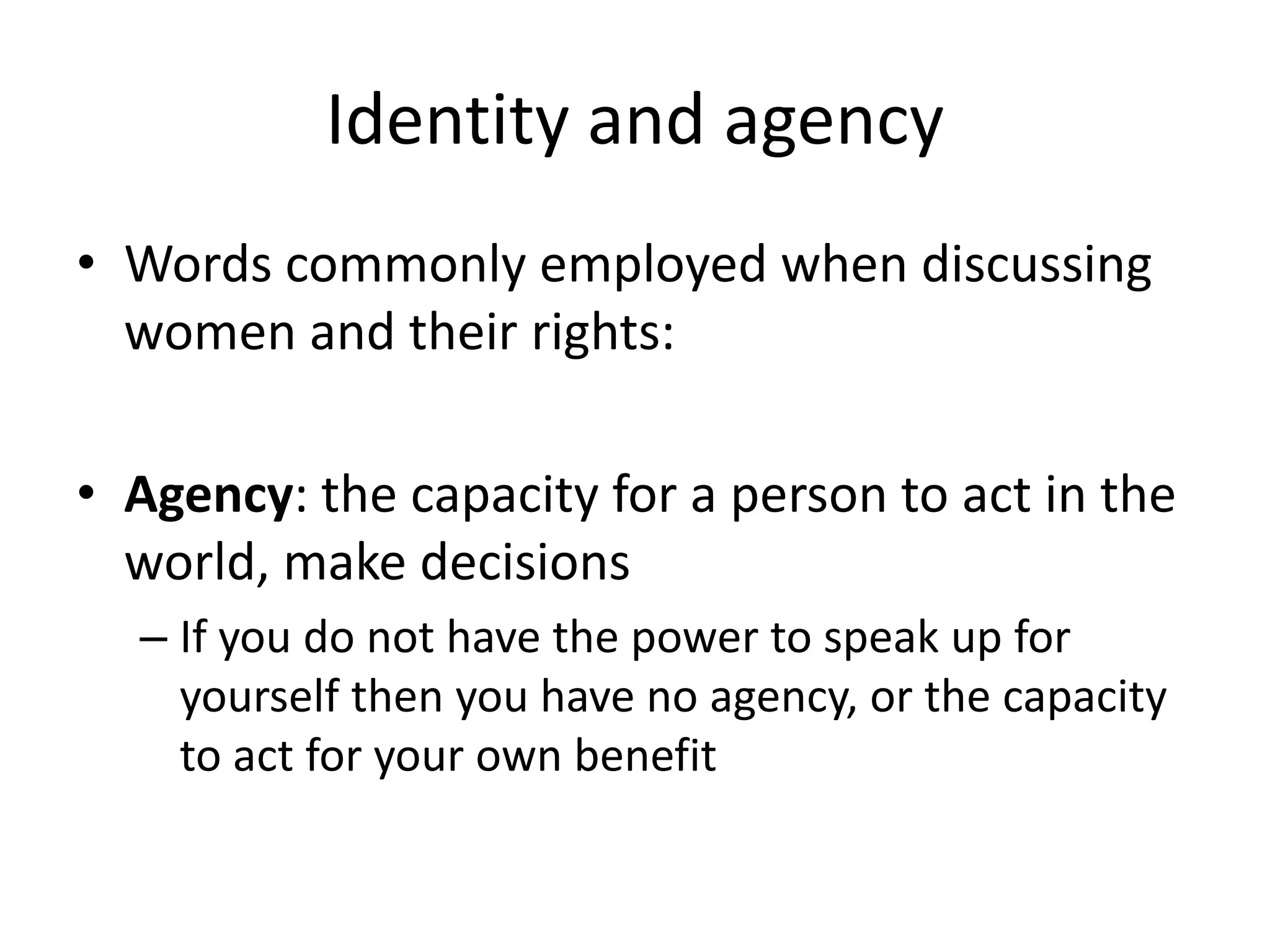 Identity and agency 
• Words commonly employed when discussing 
women and their rights: 
• Agency: the capacity for a person to act in the 
world, make decisions 
– If you do not have the power to speak up for 
yourself then you have no agency, or the capacity 
to act for your own benefit 
 