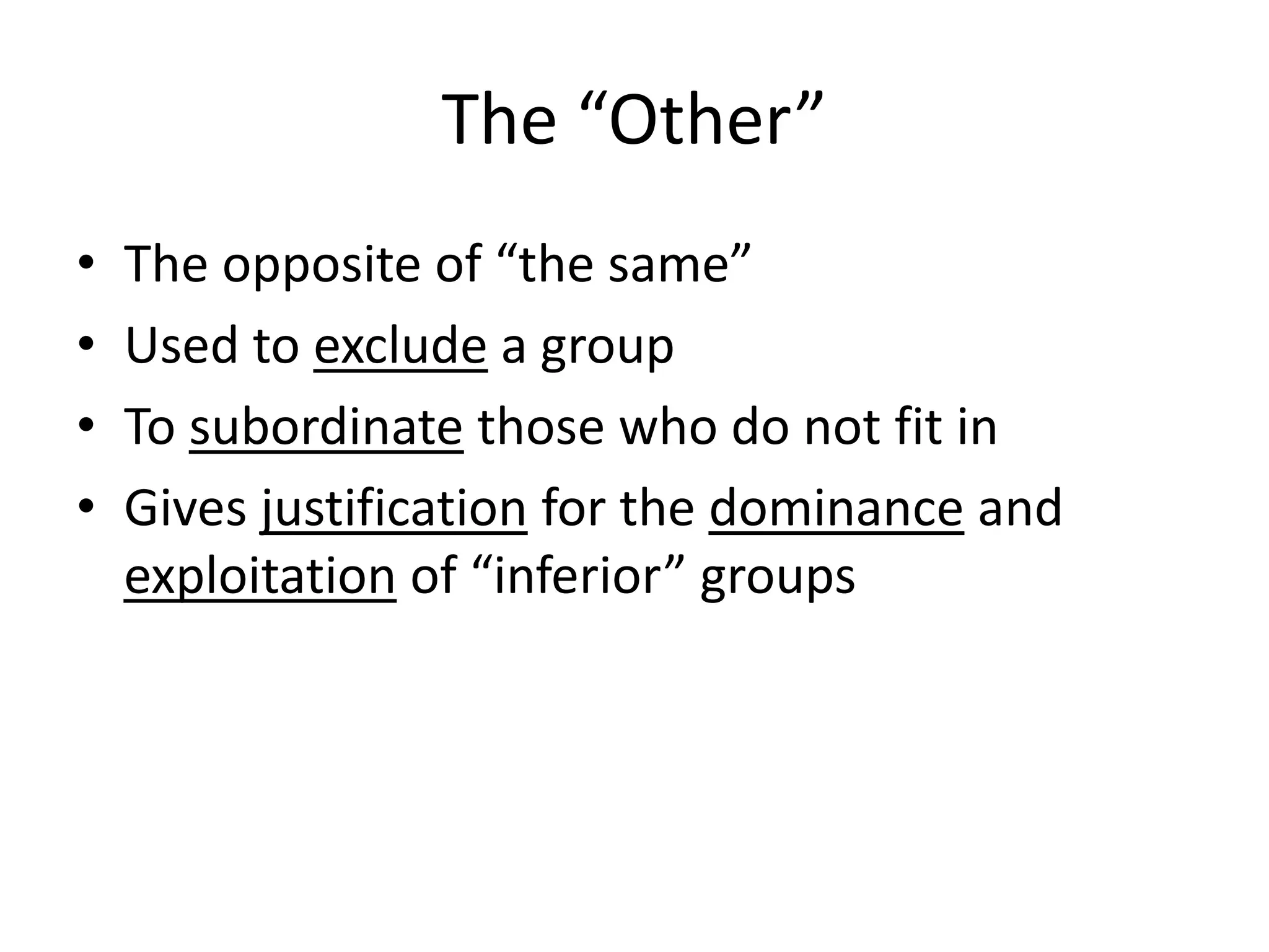 The “Other” 
• The opposite of “the same” 
• Used to exclude a group 
• To subordinate those who do not fit in 
• Gives justification for the dominance and 
exploitation of “inferior” groups 
 
