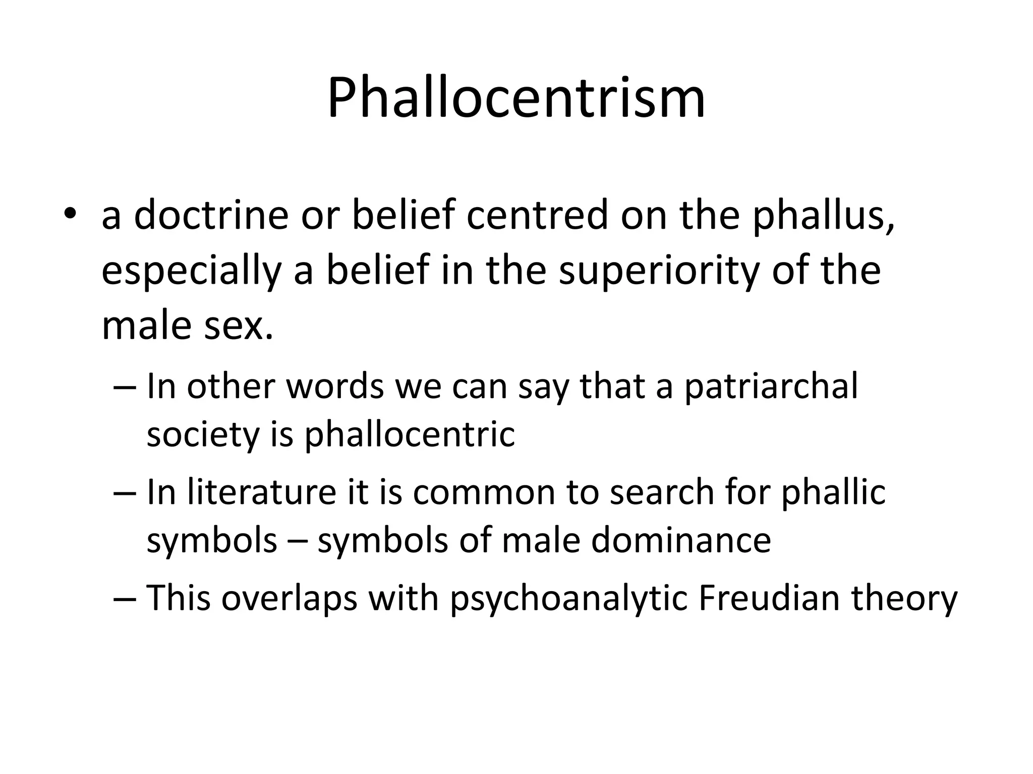 Phallocentrism 
• a doctrine or belief centred on the phallus, 
especially a belief in the superiority of the 
male sex. 
– In other words we can say that a patriarchal 
society is phallocentric 
– In literature it is common to search for phallic 
symbols – symbols of male dominance 
– This overlaps with psychoanalytic Freudian theory 
 