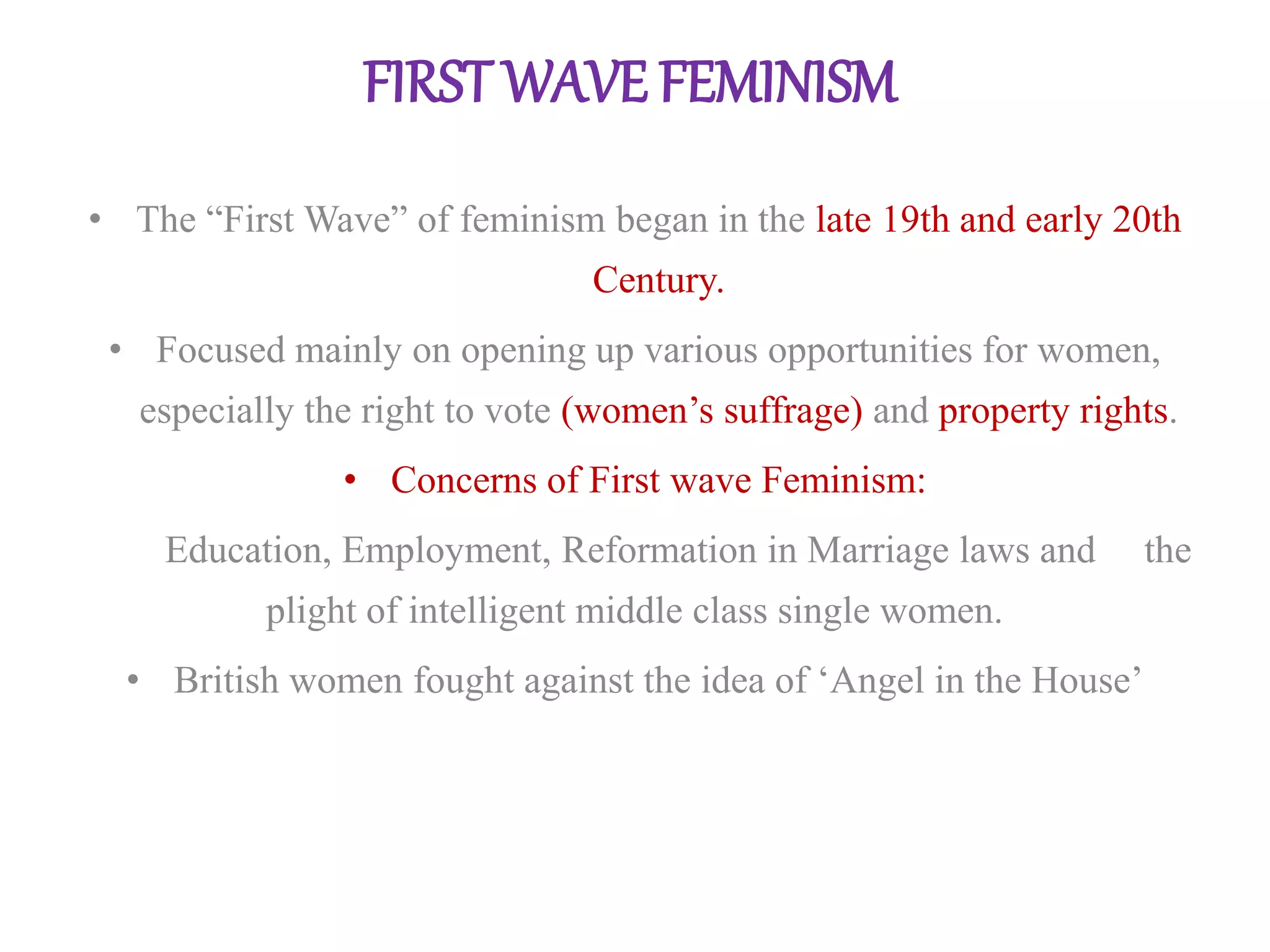 FIRST WAVE FEMINISM 
• The “First Wave” of feminism began in the late 19th and early 20th 
Century. 
• Focused mainly on opening up various opportunities for women, 
especially the right to vote (women’s suffrage) and property rights. 
• Concerns of First wave Feminism: 
Education, Employment, Reformation in Marriage laws and the 
plight of intelligent middle class single women. 
• British women fought against the idea of ‘Angel in the House’ 
 