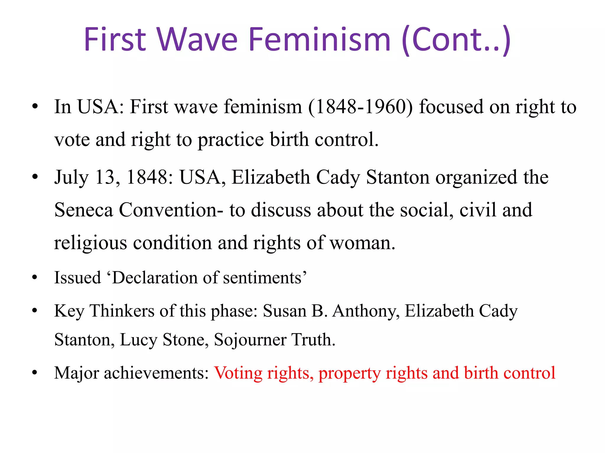 First Wave Feminism (Cont..) 
• In USA: First wave feminism (1848-1960) focused on right to 
vote and right to practice birth control. 
• July 13, 1848: USA, Elizabeth Cady Stanton organized the 
Seneca Convention- to discuss about the social, civil and 
religious condition and rights of woman. 
• Issued ‘Declaration of sentiments’ 
• Key Thinkers of this phase: Susan B. Anthony, Elizabeth Cady 
Stanton, Lucy Stone, Sojourner Truth. 
• Major achievements: Voting rights, property rights and birth control 
 