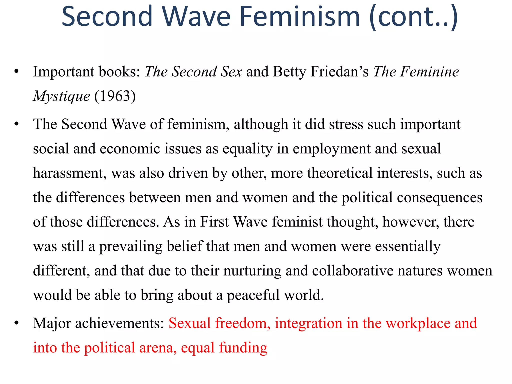 Second Wave Feminism (cont..) 
• Important books: The Second Sex and Betty Friedan’s The Feminine 
Mystique (1963) 
• The Second Wave of feminism, although it did stress such important 
social and economic issues as equality in employment and sexual 
harassment, was also driven by other, more theoretical interests, such as 
the differences between men and women and the political consequences 
of those differences. As in First Wave feminist thought, however, there 
was still a prevailing belief that men and women were essentially 
different, and that due to their nurturing and collaborative natures women 
would be able to bring about a peaceful world. 
• Major achievements: Sexual freedom, integration in the workplace and 
into the political arena, equal funding 
 