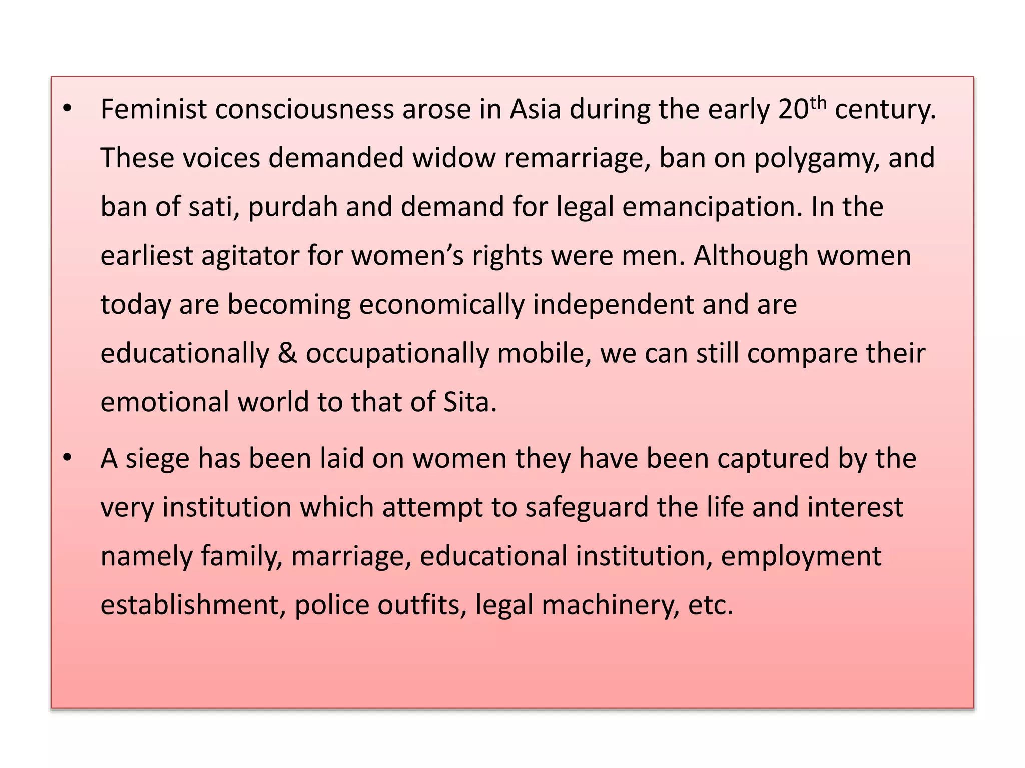 • Feminist consciousness arose in Asia during the early 20th century. 
These voices demanded widow remarriage, ban on polygamy, and 
ban of sati, purdah and demand for legal emancipation. In the 
earliest agitator for women’s rights were men. Although women 
today are becoming economically independent and are 
educationally & occupationally mobile, we can still compare their 
emotional world to that of Sita. 
• A siege has been laid on women they have been captured by the 
very institution which attempt to safeguard the life and interest 
namely family, marriage, educational institution, employment 
establishment, police outfits, legal machinery, etc. 
 
